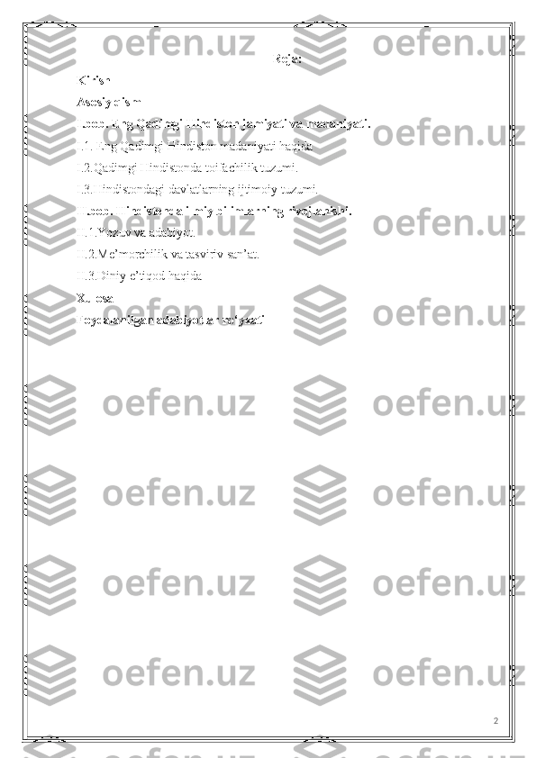 Reja:
Kirish
Asosiy qism
I.bob. Eng Qadimgi Hindiston jamiyati va madaniyati.
I.1. Eng Qadimgi Hindiston madaniyati haqida
I.2.Qadimgi Hindistonda toifachilik tuzumi.
I.3.Hindistondagi davlatlarning ijtimoiy tuzumi.
II.bob. Hindistonda ilmiy bilimlarning rivojlanishi.
II.1.Yozuv va adabiyot.
II.2.Me’morchilik va tasviriv san’at. 
II.3.Diniy e’tiqod haqida
Xulosa
Foydalanilgan adabiyotlar ro‘yxati
2 