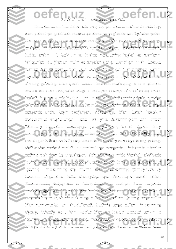 2.2.Me’morchilik va tasviriv san’at.
            Hindistonda   me ’ morchilik     erta   rivoj   topgan.   Ustalar   me’morchilikda   loy,
xom. pishirilgan g isht tosh, maxsus qorishma  va yog‘ochlardan foyfdalanganlar.
Ular shoh saroylari, ibodatxonalar va m ainuriy binolar qurishda katta yutuqlarga
erishgan. Hindistonda haykaltaroshlik ham rivoj topgan. Haykaltaroshlar podsho,
budda,   arslon,   fil,   karkidon   va   boshqa   narsalarning   haykal   va   rasmlarini
ishlaganlar.   Bu   jihatdan   muhr   va   tangalar   sirtiga   tushirilgan   Tosh   darvoza,
rasmlari   Ashoka   davrida   tosh   ustun   ustiga   o‘m   atilgan   4   sher   haykali   kishini
hayratga   soladi.   Gumbazli   binolar   va   tog‘   qoyalarini   o‘yib   ishlangan   binolar
o‘zining   go‘zalligi   bilan   ajralib   turadi.   Hindiston   mustaqilligi   e   io   n   qilinishi
munosabati   bilan   tosh,   ustun   ustiga   o   ‘matilgan   qadimgi   to‘rt   qo‘shaloq   arslon
haykali, bugungi  kunda bizdagi  Humo qushi  kabi  Hindistonning davlat  ramziga
aylantirilgan.   A   rxeologiya   Hindistonda   tarix   fanining   boshqa   sohalariga
qaraganda   ancha   keyin   rivojlangan.   Arxeologiya   bilan   dastlab   havaskor
qiziquvchilar   shug‘ullangan.   Faqat   1871-yilda   A.Kanningxem   tom   onidan
“Shimoliy   Hindiston   arxeologiya   jam   iyatr’ning   tashkil   etilishi   ilmiy
arxeologiyaning   eng   katta   yutuqlaridan   biri   bo‘ldi.   267   1920-1930-yillarda
arxeologlar R.Saxni va R.Banerji tomonidan Hind daryosi vodiysida eng qadimgi
sivilizatsiya   markazi   topildi.   Bu   topilmalarga   qaraganda   Hindistonda   odamlar
qadimgi   tosh   davridayoq   yashagan.   Ko‘p   yillar   davomida   Marshal   Taksilizada
hozirgi   g‘arbiy   Pokistonda   arxeologik   qazishlar   olib   bordi.   Topilgan   manbalar
Qadimgi   Hindistonning   eng   muhim   savdo   markazining   ijtimoiy-iqtisodiy
tuzumini   o‘rganishda   katta   ahamiyatga   ega.   Arxeologik   qazish   ishlari
Kaushambuda,   Redjagrixda   va   Pataliputrada   olib   borilgan.   Bular   natijasida
mazkur yodgorliklarning madaniy qatlamlaridan Hindiston tarixiga oid juda ko‘p
ashyoviv buyumlar, shuningdek, tanga pullar ham topilgan. Qadimgi tanga pullar
bilan   numizmatika   fani   shug‘ullanadi.   Qadimiy   tanga   pullar   Hindistonning
siyosiy,   iqtisodiy   va   qo‘shni   xalqlar   bilan   savdo-sotiq   aloqalari   tarixini   o
‘rganishda   juda   katta  ahamiyatga   ega   hisoblanadi.   Bizgacha   Qadimgi   Hindiston
tarixiga   oid   ko‘p   yozma   manbalar   ham   yetib   kelgan.   Bular   ichida   vedalar   katta
20 