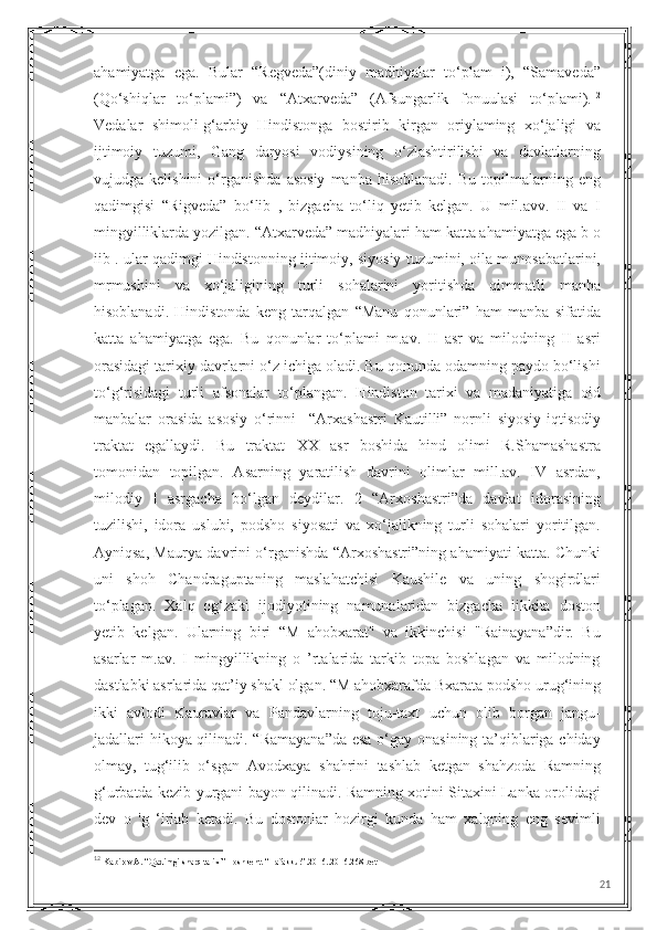 ahamiyatga   ega.   Bular   “Regveda”(diniy   madhiyalar   to‘plam   i),   “Samaveda”
(Qo‘shiqlar   to‘plami”)   va   “Atxarveda”   (Afsungarlik   fonuulasi   to‘plami). 12
Vedalar   shimoli-g‘arbiy   Hindistonga   bostirib   kirgan   oriylaming   xo‘jaligi   va
ijtimoiy   tuzumi,   Gang   daryosi   vodiysining   o‘zlashtirilishi   va   davlatlarning
vujudga  kelishini   o‘rganishda   asosiy   manba   hisoblanadi.   Bu   topilmalarning   eng
qadimgisi   “Rigveda”   bo‘lib   ,   bizgacha   to‘liq   yetib   kelgan.   U   mil.avv.   II   va   I
mingyilliklarda yozilgan. “Atxarveda” madhiyalari ham katta ahamiyatga ega b o
iib . ular qadimgi Hindistonning ijtimoiy, siyosiy tuzumini, oila munosabatlarini,
mrmushini   va   xo‘jaligining   turli   sohalarini   yoritishda   qimmatli   manba
hisoblanadi.   Hindistonda   keng   tarqalgan   “Manu   qonunlari”   ham   manba   sifatida
katta   ahamiyatga   ega.   Bu   qonunlar   to‘plami   m.av.   II   asr   va   milodning   II   asri
orasidagi tarixiy davrlarni o‘z ichiga oladi. Bu qonunda odamning paydo bo‘lishi
to‘g‘risidagi   turli   afsonalar   to‘plangan.   Hindiston   tarixi   va   madaniyatiga   oid
manbalar   orasida   asosiy   o‘rinni     “Arxashastri   Kautilli”   nornli   siyosiy-iqtisodiy
traktat   egallaydi.   Bu   traktat   XX   asr   boshida   hind   olimi   R.Shamashastra
tomonidan   topilgan.   Asarning   yaratilish   davrini   olimlar   mill.av.   IV   asrdan,
milodiy   I   asrgacha   bo‘lgan   deydilar.   2   “Arxoshastri”da   davlat   idorasining
tuzilishi,   idora   uslubi,   podsho   siyosati   va   xo‘jalikning   turli   sohalari   yoritilgan.
Ayniqsa, Maurya davrini o‘rganishda “Arxoshastri”ning ahamiyati katta. Chunki
uni   shoh   Chandraguptaning   maslahatchisi   Kaushile   va   uning   shogirdlari
to‘plagan.   Xalq   og‘zaki   ijodiyotining   namunalaridan   bizgacha   iikkita   doston
yetib   kelgan.   Ularning   biri   “M   ahobxarat"   va   ikkinchisi   "Rainayana”dir.   Bu
asarlar   m.av.   I   mingyillikning   o   ’rtalarida   tarkib   topa   boshlagan   va   milodning
dastlabki asrlarida qat’iy shakl olgan. “M ahobxarafda Bxarata podsho urug‘ining
ikki   avlodi   Kauravlar   va   Pandavlarning   toju-taxt   uchun   olib   borgan   jangu-
jadallari hikoya qilinadi. “Ramayana”da esa o‘gay onasining ta’qiblariga chiday
olmay,   tug‘ilib   o‘sgan   Avodxaya   shahrini   tashlab   ketgan   shahzoda   Ramning
g‘urbatda kezib yurgani bayon qilinadi. Ramning xotini Sitaxini Lanka orolidagi
dev   o   'g   ‘irlab   ketadi.   Bu   dostonlar   hozirgi   kunda   ham   xalqning   eng   sevimli
12
  Kabirov A. “Qadimgi sharq tarixi” Toshkent. “Tafakkur”.2016..2016.268-bet
21 