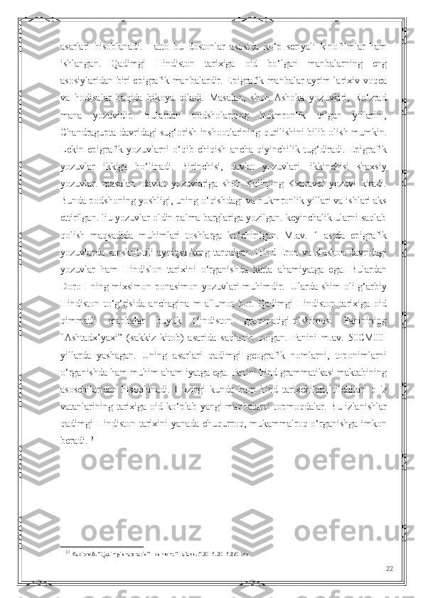 asarlari   hisoblanadi.   Hatto   bu   dostonlar   asosida   ko‘p   seriyali   kinofilmlar   ham
ishlangan.   Qadimgi   Hindiston   tarixiga   oid   bo‘lgan   manbalarning   eng
asosiylaridan biri epigrafik manbalardir. Epigrafik manbalar ayrim larixiv voqea
va   hodisalar   haqida   hikoya   qiladi.   Masalan,   shoh   Ashoka   yozuvlari,   Ro‘zrad
mana   yozuvidir.   Bulardan   podsholarning   hukmronlik   qilgan   yillarini,
Chandragupta davridagi sug‘orish inshootlarining qurilishini bilib olish mumkin.
Lekin   epigrafik   yozuvlarni   o‘qib   chiqish   ancha   qiyinchilik   tug‘diradi.   Epigrafik
yozuvlar   ikkiga   bo‘linadi.   Birinchisi,   davlat   yozuvlari.   ikkinchisi   shaxsiy
yozuvlar.   masalan.   davlat   yozuvlariga   shoh   Kalinjing   Kxaravel   yozuvi   kiradi.
Bunda podshoning yoshligi, uning o‘qishdagi va hukmronlik yillari va ishlari aks
ettirilgan. liu yozuvlar oldin palma barglariga yozilgan. keyinchalik ularni saqlab
qolish   maqsadida   muhimlari   toshlarga   ko‘chirilgan.   M.av.   1   asrda   epigrafik
yozuvlarda sanskrit  tili ayniqsa keng tarqalgan. Hind-Eron va Kushon davridagi
yozuvlar   ham   Hindislon   tarixini   o‘rganishda   katta   ahamiyatga   ega.   Bulardan
Doro I ning mixsimon-ponasimon yozuvlari muhimdir.   Ularda shim oli-g‘arbiy
Hindiston   to‘g‘risida   anchagina   m   a'lumot   bor.   Qadimgi   Hindiston   tarixiga   oid
qimmatli   manbalar   buyuk   Hindiston   grammatigi-tilshimosi   Paninining
"Ashtadx’yaxi”   (sakkiz   kitob)   asarida   saqlanib   qolgan.   Panini   m.av.   50CM00-
yillarda   yashagan.   Uning   asarlari   qadimgi   geografik   nomlarni,   toponimlarni
o‘rganishda ham muhim aham iyatga ega. Panini hind grammatikasi maktabining
asoschilaridan   hisoblanadi.   Hozirgi   kunda   ham   hind   tarixchilari,   tilchilari   o   'z
vatanlarining tarixiga oid ko‘plab yangi manbalarni  topmoqdalar. Bu izlanishlar
qadimgi Hindiston tarixini  yanada chuqurroq, mukammalroq o‘rganishga imkon
beradi. 13
13
  Kabirov A. “Qadimgi sharq tarixi” Toshkent. “Tafakkur”.2016..2016.270-bet
22 