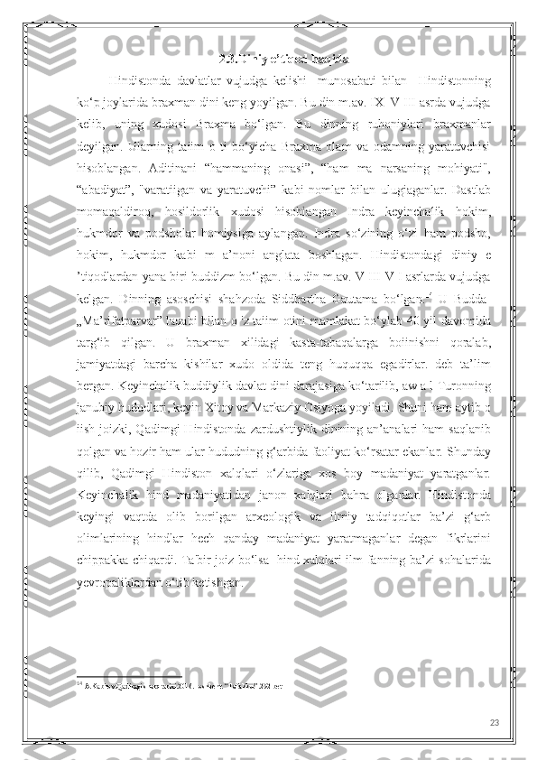 2.3.Diniy e’tiqod haqida
      Hindistonda   davlatlar   vujudga   kelishi     munosabati   bilan     Hindistonning
ko‘p joylarida braxman dini keng yoyilgan. Bu din m.av. IX -V III asrda vujudga
kelib,   uning   xudosi   Braxma   bo‘lgan.   Bu   dinning   ruhoniylari   braxmanlar
deyilgan.   Ularning   taiim   o   ti   bo‘yicha   Braxma   olam   va   odamning   yaratuvchisi
hisoblangan.   Aditinani   “hammaning   onasi”,   “ham   ma   narsaning   mohiyati",
“abadiyat”,   "varatiigan   va   yaratuvchi”   kabi   nomlar   bilan   ulugiaganlar.   Dastlab
momaqaldiroq,   hosildorlik   xudosi   hisoblangan   Indra   keyinchalik   hokim,
hukmdor   va   podsholar   homiysiga   aylangan.   Indra   so‘zining   o‘zi   ham   podsho,
hokim,   hukmdor   kabi   m   a’noni   anglata   boshlagan.   Hindistondagi   diniy   e
’tiqodlardan yana biri buddizm bo‘lgan. Bu din m.av. V III-V I asrlarda vujudga
kelgan.   Dinning   asoschisi   shahzoda   Siddhartha   Gautama   bo‘lgan. 14
  U   Budda-
„Ma’rifatparvar” laqabi bilan o 'z taiim otini mamlakat bo‘ylab 40 yil davomida
targ‘ib   qilgan.   U   braxman   xilidagi   kasta-tabaqalarga   boiinishni   qoralab,
jamiyatdagi   barcha   kishilar   xudo   oldida   teng   huquqqa   egadirlar.   deb   ta’lim
bergan. Keyinchalik buddiylik davlat dini darajasiga ko‘tarilib, aw a l Turonning
janubiy hududlari, keyin Xitoy va Markaziy Osiyoga yoyiladi. Shuni ham aytib o
iish  joizki,  Qadimgi   Hindistonda   zardushtiylik  dinining an’analari   ham  saqlanib
qolgan va hozir ham ular hududning g‘arbida faoliyat ko‘rsatar ekanlar. Shunday
qilib,   Qadimgi   Hindiston   xalqlari   o‘zlariga   xos   boy   madaniyat   yaratganlar.
Keyinchalik   hind   madaniyatidan   janon   xalqlari   bahra   olganlar.   Hindistonda
keyingi   vaqtda   olib   borilgan   arxeologik   va   ilmiy   tadqiqotlar   ba’zi   g‘arb
olimlarining   hindlar   hech   qanday   madaniyat   yaratmaganlar   degan   fikrlarini
chippakka chiqardi. Ta'bir joiz bo‘lsa   hind xalqlari ilm-fanning ba’zi sohalarida
yevropaliklardan o‘tib ketishgan.
14
  A.Kabirov.Qadimgi sharq tarixi.2016.Toshkent. “Tafakkur”.292-bet
23 