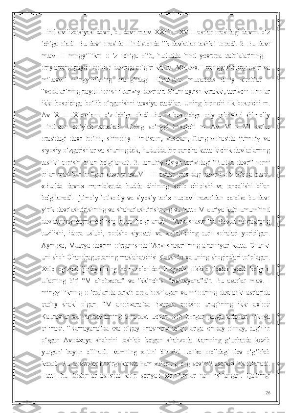 Hind sivilizatsiyasi davri, bu davr m.av. XXIII – XVIII asrlar orasidagi davrni o‘z
ichiga  oladi.   Bu   davr   orasida   Hindistonda   ilk  davlatlar   tashkil   topadi.   2.   Bu  davr
m.av.   II   mingyillikni   o   ‘z   ichiga   olib,   hududda   hind   yevropa   qabilalarining   –
oriylaming paydo bo‘lish davriga to‘g‘ri keladi. Mil.avv.II mingyillikning oxiri va
mil.avv.I   mingyillikning   oralig‘idagi   Elindiston   muqaddas   diniy   kitoblar   –
“vedalar”ning paydo boiish i tarixiy davridir. Shuni aytish kerakki, tarixchi olimlar
ikki   bosqichga   bo‘lib   o‘rganishni   tavsiya   etadilar.   Uning   birinchi   ilk   bosqichi   m.
Av.   X   III-IX   asrlarni   o‘z   ichiga   oladi.   Bu   ilk   bosqichga   oriy   qabilalari   shimoliy
Hindiston   bo‘ylab   tarqaladi.   Uning   so‘nggi   bosqichi   m.   Av.   VIII—VI   asrlar
orasidagi   davr   bo‘lib,   shimoliy   Hindiston,   xususan,   Gang   vohasida   ijtimoiy   va
siyosiy o‘zgarishlar va shuningdek, hududda bir qancha katta-kichik davlatlarning
tashkil   topishi   bilan   belgilanadi.   3.   Janubiy   Osiyo   tarixidagi   “Budda   davri”   nomi
bilan mashhur bo‘lgan davr m.av. V—III asrlar orasidagi davrni o”z ichiga oladi.
«Budda   davri»   mamlakatda   budda   dinining   kelib   chiqishi   va   tarqalishi   bilan
belgilanadi.   Ijtimoiy-iqtisodiy   va   siyosiy   tarix   nuqtavi   nazaridan   qaralsa   bu   davr
yirik davrlashtirishning va shaharlashtirishning va hatto M auriya kabi umumhind
davlatining   barpo   bo‘lishi   bilan   belgilanadi.   “Arxoshastri”da   davlat   idorasining
tuzilishi,   idora   uslubi,   podsho   siyosati   va   xo‘jalikning   turli   sohalari   yoritilgan.
Ayniqsa,   Maurya   davrini   o‘rganishda   “Arxoshastri”ning   ahamiyati   katta.   Chunki
uni shoh Chandraguptaning maslahatchisi Kaushile va uning shogirdlari to‘plagan.
Xalq   og‘zaki   ijodiyotining   namunalaridan   bizgacha   iikkita   doston   yetib   kelgan.
Ularning   biri   “M   ahobxarat”   va   ikkinchisi   “Rainayana”dir.   Bu   asarlar   m.av.   I
mingyillikning o ’rtalarida tarkib topa boshlagan va milodning dastlabki  asrlarida
qat’iy   shakl   olgan.   “M   ahobxarafda   Bxarata   podsho   urug‘ining   ikki   avlodi
Kauravlar   va   Pandavlarning   toju-taxt   uchun   olib   borgan   jangu-jadallari   hikoya
qilinadi.   “Ramayana”da   esa   o‘gay   onasining   ta’qiblariga   chiday   olmay,   tug‘ilib
o‘sgan   Avodxaya   shahrini   tashlab   ketgan   shahzoda   Ramning   g‘urbatda   kezib
yurgani   bayon   qilinadi.   Ramning   xotini   Sitaxini   Lanka   orolidagi   dev   o‘g‘irlab
ketadi. Bu dostonlar hozirgi kunda ham xalqning eng sevimli asarlari hisoblanadi.
Hatto   bu   dostonlar   asosida   ko‘p   seriyali   kinofilmlar   ham   ishlangan.   Qadimgi
26 