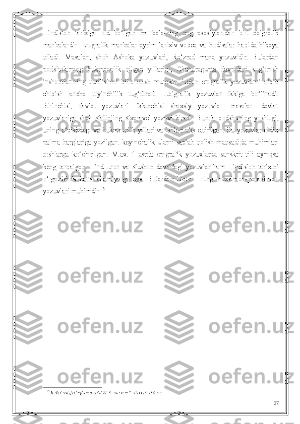 Hindiston   tarixiga   oid   bo‘lgan   manbalarning   eng   asosiylaridan   biri   epigrafik
manbalardir.   Epigrafik   manbalar   ayrim   larixiv   voqea   va   hodisalar   haqida   hikoya
qiladi.   Masalan,   shoh   Ashoka   yozuvlari,   Ro‘zrad   mana   yozuvidir.   Bulardan
podsholarning   hukmronlik   qilgan   yillarini,   Chandragupta   davridagi   sug‘orish
inshootlarining   qurilishini   bilib   olish   mumkin.   Lekin   epigrafik   yozuvlarni   o‘qib
chiqish   ancha   qiyinchilik   tug‘diradi.   Epigrafik   yozuvlar   ikkiga   bo‘linadi.
Birinchisi,   davlat   yozuvlari.   ikkinchisi   shaxsiy   yozuvlar.   masalan.   davlat
yozuvlariga   shoh   Kalinjing   Kxaravel   yozuvi   kiradi.   Bunda   podshoning   yoshligi,
uning o‘qishdagi va hukmronlik yillari va ishlari aks ettirilgan. liu yozuvlar oldin
palma barglariga yozilgan. keyinchalik ularni  saqlab qolish maqsadida muhimlari
toshlarga   ko‘chirilgan.   M.av.   1   asrda   epigrafik   yozuvlarda   sanskrit   tili   ayniqsa
keng   tarqalgan.   Hind-Eron   va   Kushon   davridagi   yozuvlar   ham   Hindislon   tarixini
o‘rganishda   katta   ahamiyatga   ega.   Bulardan   Doro   I   ning   mixsimon-ponasimon
yozuvlari muhimdir. 15
15
  A.Kabirov.Qadimgi sharq tarixi.2016.Toshkent. “Tafakkur”.269-bet
27 