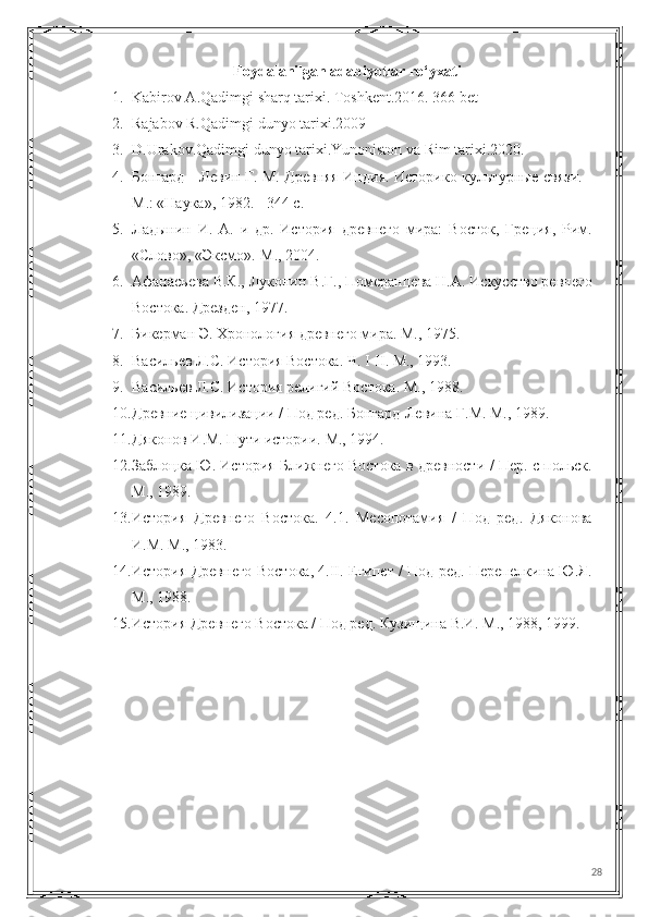 Foydalanilgan adabiyotlar ro‘yxati
1. Kabirov A.Qadimgi sharq tarixi. Toshkent.2016. 366 bet
2. Rajabov R.Qadimgi dunyo tarixi.2009
3. D.Urakov.Qadimgi dunyo tarixi.Yunoniston va Rim tarixi.2020.
4. Бонгард - Левин Г. М. Древняя Индия. Историко-культурные связи. -
М.: «Наука», 1982. - 344 с.
5. Ладынин   И.   А.   и   др.   История   древнего   мира:   Восток,   Греция,   Рим.
«Слово», «Эксмо».-М., 2004. 
6. Афанасьева В.К., Луконин В.Г., Померанцева Н.А. Искусство ревнего
Востока. Дрезден, 1977.
7. Бикерман Э. Хронология древнего мира. М., 1975. 
8. Васильев Л.С. История Востока. Ч. I-II. М., 1993.
9. Васильев Л.С. История религий Востока. М., 1988. 
10. Древние цивилизации / Под ред. Бонгард-Левина Г.М. М., 1989.
11. Дяконов И.М. Пути истории. М., 1994. 
12. Заблоцка Ю. История Ближнего Востока в древности / Пер. с польск.
М., 1989. 
13. История   Древнего   Востока.   4.1.   Месопотамия   /   Под   ред.   Дяконова
И.М. М., 1983.
14. История Древнего Востока, 4.II. Египет / Под ред. Перепелкина Ю.Я.
М., 1988. 
15. История Древнего Востока / Под ред. Кузищина В.И. М., 1988, 1999. 
28 