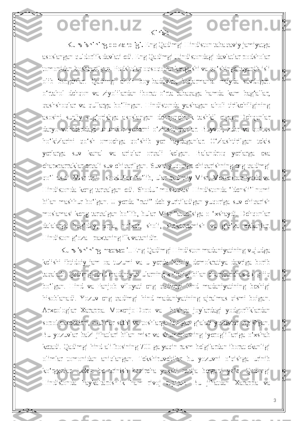 Kirish
              Kurs ishining dolzarbligi.  Eng Qadimgi Hindiston tabaqaviy jamiyatga
asoslangan quldorlik davlati edi. Eng Qadimgi Hindistondagi davlatlar podsholar
tomonidan boshqarilgan. Podsholar oqsoqollar kengashi va qo‘shinga tayanib isli
olib   borganlar.   Qadimgi   aholi   boy-badavlat,   hunarmand.   mayda   savdogar.
o‘rtahol   dehqon   va   ziyolilardan   iborat   o‘rta   tabaqaga   hamda   kam   bag‘allar,
qashshoqlar   va   qullarga   bo‘lingan.   Hindistonda   yashagan   aholi   tirikchiligining
asosini   sun'iy   sug‘orishga   asoslangan   dehqonchilik   tashkil   etgan.   Dehqonlar
daryo   vohalaridagi   unumdor   yerlarni   o‘zlashtirganlar.   Buyvol,   zubr   va   qo‘tos
ho‘kizlarini   qo‘sh   omochga   qo‘shib   yer   haydaganlar.   O‘zlashtirilgan   tekis
yerlarga   suv   kanal   va   ariqlar   orqali   kelgan.   Balandroq   yerlarga   esa
charxparraklar orqali suv chiqarilgan. Suvni yuqoriga chiqarishning eng qadimgi
qo‘l   usuli   Misr   tipi   -   shoduflar   bo‘lib,   ular   qadimiy   Misr,   Mesopotamiyada   va
Hindistonda   keng   tarqalgan   edi.   Shoduf   moslamasi   Hindistonda   ‘'densli’'   nomi
bilan mashhur  bo‘lgan. U yerda '‘rati” deb yuritiladigan yuqoriga suv chiqarish
moslamasi   keng   tarqalgan   bo‘lib,   bular   Misr   “atue”siga   o   ‘xshaydi.   Dehqonlar
dalalarga   bug‘doy,   arpa,   no‘xat,   sholi,   shakarqamish   va   g‘o‘za   ekkanlar.
Hindiston g‘oza - paxtaning ilk vatanidir. 
Kurs ishining maqsadi .. Eng Qadimgi Hindiston madaniyatining vujudga
kelishi   ibtidoiy   jam   oa   tuzumi   va   u   yerda   harbiy   demokratiya   davriga   borib
taqaladi. Qadimgi hind madaniyati ularning xo‘jaligi bilan chambarchas b o g iiq
bo‘lgan.   Hind   va   Panjob   viloyati   eng   qadimgi   hind   madaniyatining   beshigi
hisoblanadi.   Yozuv   eng   qadimgi   hind   madaniyatining   ajralmas   qismi   boigan.
Arxeologlar   Xarappa.   Moxenjo-Doro   va     boshqa   joylardagi   yodgorliklardan
sopol   parchalari,   muhrlar   sathi   va   toshlarga   bitilgan   g‘alati   yozuvlar   topishgan.
Bu   yozuvlar   ba'zi   jihatlari   bilan   misr   va   shumerlarning   iyerogliflariga   o‘xshab
ketadi. Qadimgi hind alifbosining 700 ga yaqin rasm-belgilardan iborat ekanligi
olimlar   tomonidan   aniqlangan.   Tekshiruvchilar   bu   yozuvni   o‘qishga   urinib
ko‘rganlar.   Lekin   bu   urinish   hozircha   yaxshi   natija   bergani   yo‘q.   Qadimgi
Hindistonda   haykaltaroshlik   ham   rivoj   topцап.   Bu   jihatdan   Xarappa   va
3 