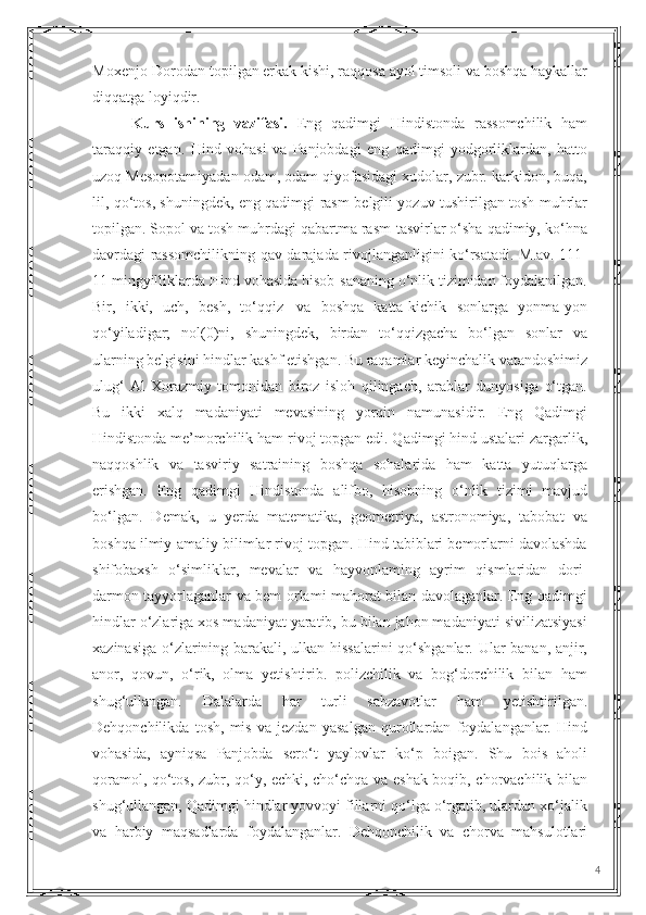 Moxenjo-Dorodan topilgan erkak kishi, raqqosa ayol timsoli va boshqa haykallar
diqqatga loyiqdir. 
Kurs   ishining   vazifasi.   Eng   qadimgi   Hindistonda   rassomchilik   ham
taraqqiy   etgan.   Hind   vohasi   va   Panjobdagi   eng   qadimgi   yodgorliklardan,   hatto
uzoq Mesopotamiyadan odam, odam qiyofasidagi xudolar, zubr. karkidon, buqa,
lil, qo‘tos, shuningdek, eng qadimgi rasm-belgili yozuv tushirilgan tosh muhrlar
topilgan. Sopol va tosh muhrdagi qabartma rasm-tasvirlar o‘sha qadimiy, ko‘hna
davrdagi rassomchilikning qav darajada rivojlanganligini ko‘rsatadi. M.av. 111-
11 mingyilliklarda Hind vohasida hisob-sananing o‘nlik tizimidan foydalanilgan.
Bir,   ikki,   uch,   besh,   to‘qqiz   |va   boshqa   katta-kichik   sonlarga   yonma-yon
qo‘yiladigar;   nol(0)ni,   shuningdek,   birdan   to‘qqizgacha   bo‘lgan   sonlar   va
ularning belgisini hindlar kashf etishgan. Bu raqamlar keyinchalik vatandoshimiz
ulug‘   Al-Xorazmiy   tomonidan   biroz   isloh   qilingach,   arablar   dunyosiga   o‘tgan.
Bu   ikki   xalq   madaniyati   mevasining   yorqin   namunasidir.   Eng   Qadimgi
Hindistonda me’morchilik ham rivoj topgan edi. Qadimgi hind ustalari zargarlik,
naqqoshlik   va   tasviriy   satraining   boshqa   sohalarida   ham   katta   yutuqlarga
erishgan.   Eng   qadimgi   Hindistonda   alifbo,   hisobning   o‘nlik   tizimi   mavjud
bo‘lgan.   Demak,   u   yerda   matematika,   geometriya,   astronomiya,   tabobat   va
boshqa ilmiy-amaliy bilimlar rivoj topgan. Hind tabiblari bemorlarni davolashda
shifobaxsh   o‘simliklar,   mevalar   va   hayvonlaming   ayrim   qismlaridan   dori-
darmon tayyorlaganlar va bem orlami mahorat bilan davolaganlar. Eng qadimgi
hindlar o‘zlariga xos madaniyat yaratib, bu bilan jahon madaniyati sivilizatsiyasi
xazinasiga o‘zlarining barakali, ulkan hissalarini  qo‘shganlar. Ular banan, anjir,
anor,   qovun,   o‘rik,   olma   yetishtirib.   polizchilik   va   bog‘dorchilik   bilan   ham
shug‘ullangan.   Dalalarda   har   turli   sabzavotlar   ham   yetishtirilgan.
Dehqonchilikda   tosh,   mis   va   jezdan   yasalgan   qurollardan   foydalanganlar.   Hind
vohasida,   ayniqsa   Panjobda   sero‘t   yaylovlar   ko‘p   boigan.   Shu   bois   aholi
qoramol, qo‘tos, zubr, qo‘y, echki, cho‘chqa va eshak boqib, chorvachilik bilan
shug‘ullangan, Qadimgi hindlar yovvoyi fillarni qo‘lga o‘rgatib, ulardan xo‘jalik
va   harbiy   maqsadlarda   foydalanganlar.   Dehqonchilik   va   chorva   mahsulotlari
4 