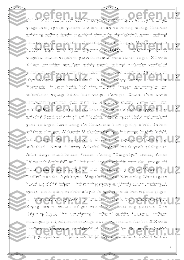 aholini oziq-ovqat, jun, teri kabi xomashyo bilan ta'minlagan. Moddiy madaniyat
yodgorliklar,   ayniqsa   yilnoma   tarzidagi   tarixiy   asarlarning   kainligi   Hindiston
tarixining   qadimgi   davrini   oiganishni   birmuncha  qiyinlashtirdi.   Ammo  qadimgi
Hindistonda   ham   o   ‘tmishni   o‘rganishga   qiziqish   boigan.   Masalan,   xitoylik
buddizm   targibotchisi   Syuan   Szyanning   yozishicha.   Hindistonning   har   bir
viloyatida   muhim   voqealarni   yozuvchi   maxsus   mansabdorlar   boigan.   XII   asrda
Kolxan   tomonidan   yaratilgan   tarixiy   asarda   qadimgi   podsholar   xronikalari
yilnomachilari   haqida   gapirilgan.   Bularning   hammasi   albatta   hindlarning   o‘tm
ishga   qiziqqanligidan   darak   beradi.   M.av.   1   mingyillikning   o‘rtalarigacha
Yevropada   Hindiston   haqida   hech   nima   malum   bo‘lmagan.   Ahamoniylar   Eron
saltanatining   vujudga   kelishi   bilan   vaziyat   o‘zgargan.   Chunki   o‘sha   davrda
Hindistonning   shimoli-g‘arb   qismi   va   Elladaning   sharqiy   qismi   ham   Eron
tarkibiga kirgan. Shundan boshlab Hindiston tarixiga qiziqish kuchaygan. Yunon
tarixchisi Gerodot o‘zining “Tarix” kitobida Hindistonga oid ba’zi malumotlarni
yozib   qoldirgan.   Lekin   uning   o‘zi   Hindistonda   boim   aganligi   sababli   faktlarni
solishtira   olmagan.   Aleksandr   M   akedonskiyning   Hindistonga   bostirib   kirishi,
tashqi   dunyo   bilan   Hindistonning   aloqasini   kengaytirgan.   Aleksandrning
safdoshlari   -   Nearx.   Ptolemey,   Aristobul   bu   yurish   haqida   yozib   qoldirganlar.
Antik   dunyo   mualliflaridan   Strabon   o‘zining   “Geografiya”   asarida,   Arrian
'‘Aleksandr   Anabasisi”   va   “Hindiston”   degan   asarlarida   mamlakat   tarixiga   oid
malumotlami   yozib   qoldirganlar.   Ular   bu   asarlarni   yozishda   Megasfenning
“Indika”   asaridan   foydalangan.   Megasfen   Salavka   Nikatoming   Chandragupta
huzuridagi elchisi boigan. Hindistonning siyosiy va ijtimoiy tuzumi, madaniyati,
ayniqsa dini haqidagi manbalar xitoylik Fa Syan asarlarida ham saqlanib qolgan.
U Hindistonda milodiy 399-411-yillarda bo‘lib, o‘zi  ko‘rgan narsalarni yozgan.
Keyingi   davrga   taalluqli   bo‘lgan   manbalarning   ichida   eng   qiziqarlisi   O‘rta
Osiyoning   buyuk   olimi   Beruniyning   "Hindiston"   asaridir.   Bu   asarda   Hindiston
madaniyatiga oid, xalqimiz mrmushiga oid qimmatli ma'lum otlar bor. XIX asrda
Hindistonni   Yevropa   mustamlakachilari   bosib   oladilar.   Shu   vaqtdan   boshlab
uning   yodgorliklari   o‘rganila   boshiangan.   Ingliz   tadqiqotchisi   U.Xons   sanskrit
5 