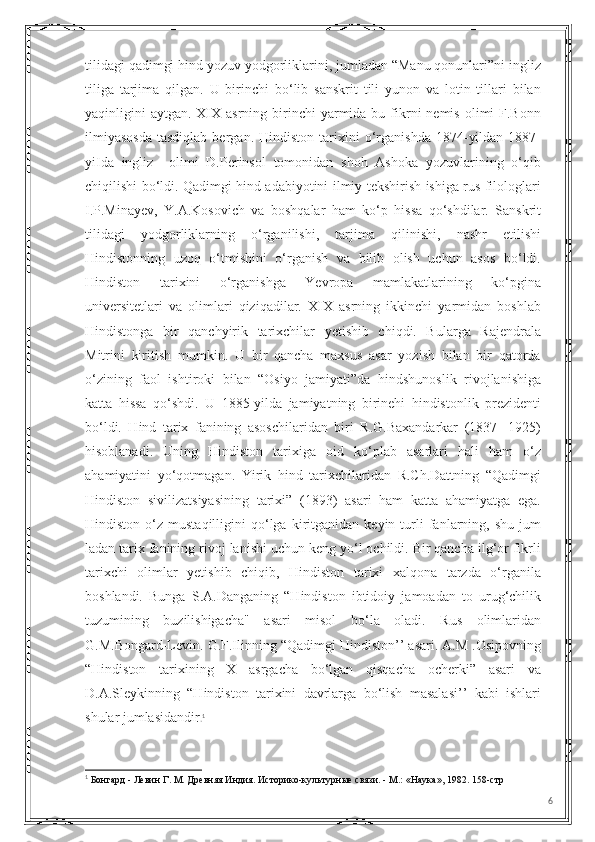 tilidagi qadimgi hind yozuv yodgorliklarini, jumladan “Manu qonunlari”ni ingliz
tiliga   tarjima   qilgan.   U   birinchi   bo‘lib   sanskrit   tili   yunon   va   lotin   tillari   bilan
yaqinligini  aytgan.  XIX  asrning  birinchi   yarmida  bu fikrni   nemis  olimi  F.Bonn
ilmiyasosda   tasdiqlab   bergan.   Hindiston   tarixini   o‘rganishda   1874-yildan   1887-
yiIda   ingliz     olimi   D.Perinsol   tomonidan   shoh   Ashoka   yozuvlarining   o‘qib
chiqilishi bo‘ldi. Qadimgi hind adabiyotini ilmiy tekshirish ishiga rus filologlari
I.P.Minayev,   Y.A.Kosovich   va   boshqalar   ham   ko‘p   hissa   qo‘shdilar.   Sanskrit
tilidagi   yodgorliklarning   o‘rganilishi,   tarjima   qilinishi,   nashr   etilishi
Hindistonning   uzoq   o‘tmishini   o‘rganish   va   bilib   olish   uchun   asos   bo‘ldi.
Hindiston   tarixini   o‘rganishga   Yevropa   mamlakatlarining   ko‘pgina
universitetlari   va   olimlari   qiziqadilar.   XIX   asrning   ikkinchi   yarmidan   boshlab
Hindistonga   bir   qanchyirik   tarixchilar   yetishib   chiqdi.   Bularga   Rajendrala
Mitrini   kiritish   mumkin.   U   bir   qancha   maxsus   asar   yozish   bilan   bir   qatorda
o‘zining   faol   ishtiroki   bilan   “Osiyo   jamiyati”da   hindshunoslik   rivojlanishiga
katta   hissa   qo‘shdi.   U   1885-yilda   jamiyatning   birinehi   hindistonlik   prezidenti
bo‘ldi.   Hind   tarix   fanining   asoschilaridan   biri   R.G.Baxandarkar   (1837-   1925)
hisoblanadi.   Uning   Hindiston   tarixiga   oid   ko‘plab   asarlari   hali   ham   o‘z
ahamiyatini   yo‘qotmagan.   Yirik   hind   tarixchilaridan   R.Ch.Dattning   “Qadimgi
Hindiston   sivilizatsiyasining   tarixi”   (1893)   asari   ham   katta   ahamiyatga   ega.
Hindiston   o‘z   mustaqilligini   qo‘lga   kiritganidan   keyin  turli   fanlarning,   shu   jum
ladan tarix fanining rivoj lanishi uchun keng yo‘l ochildi. Bir qancha ilg‘or fikrli
tarixchi   olimlar   yetishib   chiqib,   Hindiston   tarixi   xalqona   tarzda   o‘rganila
boshlandi.   Bunga   S.A.Danganing   “Hindiston   ibtidoiy   jamoadan   to   urug‘chilik
tuzumining   buzilishigacha"   asari   misol   bo‘la   oladi.   Rus   olimlaridan
G.M.Bongard-Levin. G.F.Ilinning “Qadimgi Hindiston’’ asari. A.M .Osipovning
“Hindiston   tarixining   X   asrgacha   bo‘lgan   qisqacha   ocherki”   asari   va
D.A.Sleykinning   “Hindiston   tarixini   davrlarga   bo‘lish   masalasi’’   kabi   ishlari
shular jumlasidandir . 1
1
 Бонгард - Левин Г. М. Древняя Индия. Историко-культурные связи. - М.: «Наука», 1982. 158- стр
6 