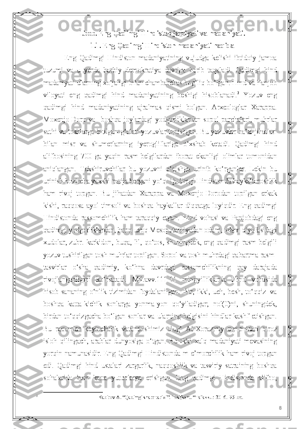 I.bob. Eng Qadimgi Hindiston jamiyati va madaniyati.
1.1. Eng Qadimgi Hindiston madaniyati haqida
              Eng   Qadimgi   Hindiston   madaniyatining   vujudga   kelishi   ibtidoiy   jamoa
tuzumi   va   u   yerda   harbiy   demokratiya   davriga   borib   taqaladi.   Qadimgi   hind
madaniyati ularning xo‘jaligi bilan chambarchas bog‘liq bo‘lgan. Hind va Panjob
viloyati   eng   qadimgi   hind   madaniyatining   beshigi   hisoblanadi. 2
  Yozuv   eng
qadimgi   hind   madaniyatining   ajralmas   qismi   bolgan.   Arxeologlar   Xarappa.
Moxenjo-Doro   va     boshqa   joylardagi   yodgorliklardan   sopol   parchalari,   muhrlar
sathi va toshlarga bitilgan g‘alati yozuvlar topishgan. Bu yozuvlar ba’zi jihatlari
bilan   misr   va   shumerlarning   iyerogliflariga   o‘xshab   ketadi.   Qadimgi   hind
alifbosining   700   ga   yaqin   rasm-belgilardan   iborat   ekanligi   olimlar   tomonidan
aniqlangan.   Tekshiruvchilar   bu   yozuvni   o‘qishga   urinib   ko‘rganlar.   Lekin   bu
urinish hozircha yaxshi natija bergani yo‘q. Qadimgi Hindistonda haykaltaroshlik
ham   rivoj   topgаn.   Bu   jihatdan   Xarappa   va   Moxenjo-Dorodan   topilgan   erkak
kishi,   raqqosa   ayol   timsoli   va   boshqa   haykallar   diqqatga   loyiqdir.   Eng   qadimgi
Hindistonda   rassomchilik   ham   taraqqiy   etgan.   Hind   vohasi   va   Panjobdagi   eng
qadimgi yodgorliklardan, hatto uzoq Mesopotamiyadan odam, odam qiyofasidagi
xudolar,  zubr.  karkidon,  buqa,  lil,  qo‘tos,   shuningdek,  eng   qadimgi  rasm-belgili
yozuv tushirilgan tosh muhrlar topilgan. Sopol va tosh muhrdagi qabartma rasm-
tasvirlar   o‘sha   qadimiy,   ko‘hna   davrdagi   rassomchilikning   qay   darajada
rivojlanganligini   ko‘rsatadi.   Mil.avv.111-11   mingyilliklarda   Hind   vohasida
hisob-sananing   o‘nlik   tizimidan   foydalanilgan.   Bir,   ikki,   uch,   besh,   to‘qqiz   |va
boshqa   katta-kichik   sonlarga   yonma-yon   qo‘yiladigar;   nol(0)ni,   shuningdek,
birdan   to‘qqizgacha   bo‘lgan   sonlar   va   ularning   belgisini   hindlar   kashf   etishgan.
Bu   raqamlar   keyinchalik   vatandoshimiz   ulug‘   Al-Xorazmiy   tomonidan   biroz
isloh   qilingach,   arablar   dunyosiga   o‘tgan.   Bu   ikki   xalq   madaniyati   mevasining
yorqin  namunasidir.  Eng  Qadimgi   Hindistonda  m  e’morchilik  ham   rivoj  topgan
edi.   Qadimgi   hind   ustalari   zargarlik,   naqqoshlik   va   tasviriy   satraining   boshqa
sohalarida   ham   katta   yutuqlarga   erishgan.   Eng   qadimgi   Hindistonda   alifbo,
2
Kabirov A. “Qadimgi sharq tarixi”.   Toshkent. “Tafakkur-2016. 195- bet
8 