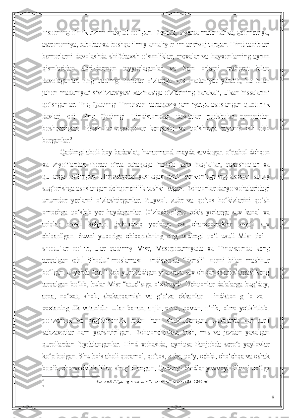 hisobning o‘nlik tizimi mavjud bo‘lgan. Demak, u yerda matematika, geometriya,
astronomiya, tabobat va boshqa ilmiy-amaliy bilimlar rivoj topgan. Hind tabiblari
bemorlarni   davolashda   shifobaxsh   o‘simliklar,   mevalar   va   hayvonlaming   ayrim
qismlaridan   dori-darmon   tayyorlaganlar   va   bem   orlami   mahorat   bilan
davolaganlar.   Eng   qadimgi   hindlar   o‘zlariga   xos   madaniyat   yaratib,   bu   bilan
jahon madaniyati sivilizatsiyasi xazinasiga o‘zlarining barakali, ulkan hissalarini
qo‘shganlar.   Eng  Qadimgi   Hindiston   tabaqaviy  jam   iyatga   asoslangan   qutdorlik
davlati   edi.   Eng   Qadimgi   Hindistondagi   davlatlar   podsholar   tomonidan
boshqarilgan.   Podsholar   oqsoqollar   kengashi   va   qo‘shinga   tayanib   isli   olib
borganlar. 3
Qadimgi aholi boy-badavlat, hunarmand. mayda savdogar. o‘rtahol dehqon
va   ziyolilardan   iborat   o‘rta   tabaqaga   hamda   kam   bag‘allar,   qashshoqlar   va
qullarga   bo‘lingan.   Hindistonda   yashagan   aholi   tirikchiligining   asosini   sun'iy
sug‘orishga asoslangan dehqonchilik tashkil etgan. Dehqonlar daryo vohalaridagi
unumdor   yerlarni   o‘zlashtirganlar.   Buyvol.   zubr   va   qo‘tos   ho‘kizlarini   qo‘sh
omochga   qo‘shib   yer   haydaganlar.   O‘zlashtirilgan   tekis   yerlarga   suv   kanal   va
ariqlar   orqali   kelgan.   Balandroq   yerlarga   esa   charxparraklar   orqali   suv
chiqarilgan.   Suvni   yuqoriga   chiqarishning   eng   qadimgi   qo‘l   usuli   Misr   tipi   -
shoduflar   bo‘lib,   ular   qadimiy   Misr,   Mesopotamiyada   va   Hindistonda   keng
tarqalgan   edi. 4
  Shoduf   moslamasi   Hindistonda   ‘'densli’'   nomi   bilan   mashhur
bo‘lgan. U yerda '‘rati” deb yuritiladigan yuqoriga suv chiqarish moslamasi keng
tarqalgan bo‘lib, bular Misr “atue”siga o‘xshaydi. Dehqonlar dalalarga bug‘doy,
arpa,   no‘xat,   sholi,   shakarqamish   va   g‘o‘za   ekkanlar.   Hindiston   g   'o   za   -
paxtaning   ilk   vatanidir.   Ular   banan,   anjir,   anor,   qovun,   o‘rik,   olma   yetishtirib.
polizchilik   va   bog‘dorchilik   bilan   ham   shug‘ullangan.   Dalalarda   har   turli
sabzavotlar   ham   yetishtirilgan.   Dehqonchilikda   tosh,   mis   va   jezdan   yasalgan
qurollardan   foydalanganlar.   Hind   vohasida,   ayniqsa   Panjobda   sero‘t   yaylovlar
ko‘p boigan. Shu bois aholi qoramol, qo‘tos, zubr, qo‘y, echki, cho‘chqa va eshak
boqib, chorvachilik bilan shug‘ullangan, Qadimgi hindlar yovvoyi fillarni qo‘lga
3
Kabirov A. “Qadimgi sharq tarixi”. Toshkent. “Tafakkur-2016.296-bet.
4
9 