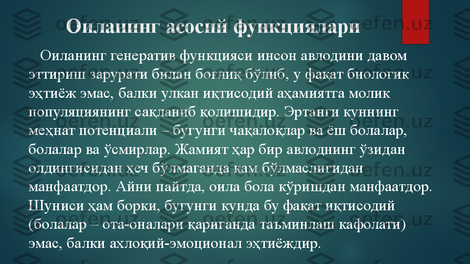 Оиланинг асосий функциялари
    Оиланинг генератив функцияси инсон авлодини давом 
эттириш зарурати билан боғлиқ бўлиб, у фақат биологик 
эҳтиёж эмас, балки улкан иқтисодий аҳамиятга молик 
популяциянинг сақланиб қолишидир. Эртанги куннинг 
меҳнат потенциали – бугунги чақалоқлар ва ёш болалар, 
болалар ва ўсмирлар. Жамият ҳар бир авлоднинг ўзидан 
олдингисидан ҳеч бўлмаганда кам бўлмаслигидан 
манфаатдор. Айни пайтда, оила бола кўришдан манфаатдор. 
Шуниси ҳам борки, бугунги кунда бу фақат иқтисодий 
(болалар – ота-оналари қариганда таъминлаш кафолати) 
эмас, балки ахлоқий-эмоционал эҳтиёждир.    