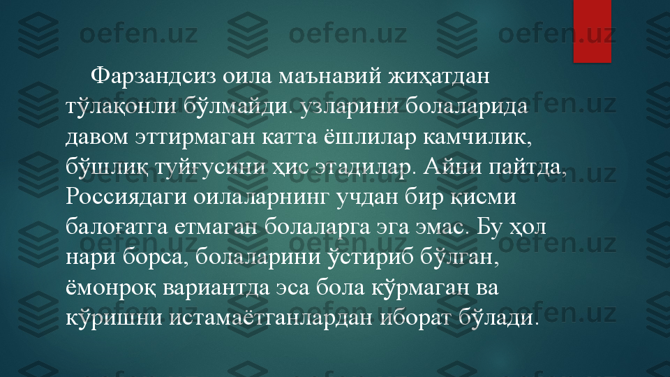      Фарзандсиз оила маънавий жиҳатдан 
тўлақонли бўлмайди. узларини болаларида 
давом эттирмаган катта ёшлилар камчилик, 
бўшлиқ туйғусини ҳис этадилар. Айни пайтда, 
Россиядаги оилаларнинг учдан бир қисми 
балоғатга етмаган болаларга эга эмас. Бу ҳол 
нари борса, болаларини ўстириб бўлган, 
ёмонроқ вариантда эса бола кўрмаган ва 
кўришни истамаётганлардан иборат бўлади.   