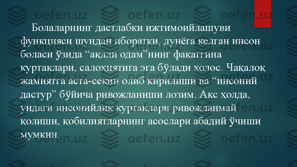      Болаларнинг дастлабки ижтимоийлашуви 
функцияси шундан иборатки, дунёга келган инсон 
боласи ўзида “ақлли одам”нинг фақатгина 
куртаклари, салоҳиятига эга бўлади холос. Чақалоқ 
жамиятга аста-секин олиб кирилиши ва “инсоний 
дастур” бўйича ривожланиши лозим. Акс ҳолда, 
ундаги инсонийлик куртаклари ривожланмай 
қолиши, қобилиятларнинг асослари абадий ўчиши 
мумкин.   