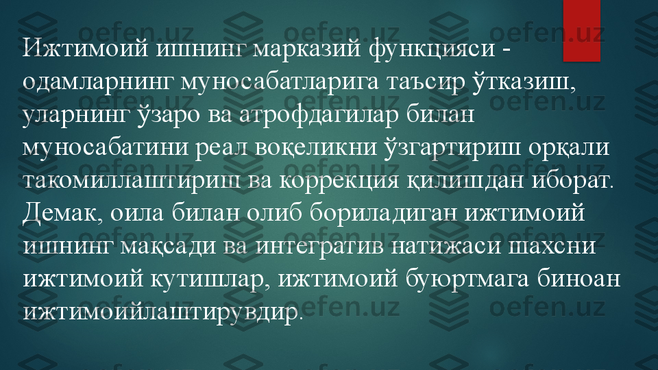 Ижтимоий ишнинг марказий функцияси -  
одамларнинг муносабатларига таъсир ўтказиш, 
уларнинг ўзаро ва атрофдагилар билан 
муносабатини реал воқеликни ўзгартириш орқали 
такомиллаштириш ва коррекция қилишдан иборат. 
Демак, оила билан олиб бориладиган ижтимоий 
ишнинг мақсади ва интегратив натижаси шахсни 
ижтимоий кутишлар, ижтимоий буюртмага биноан 
ижтимоийлаштирувдир.   