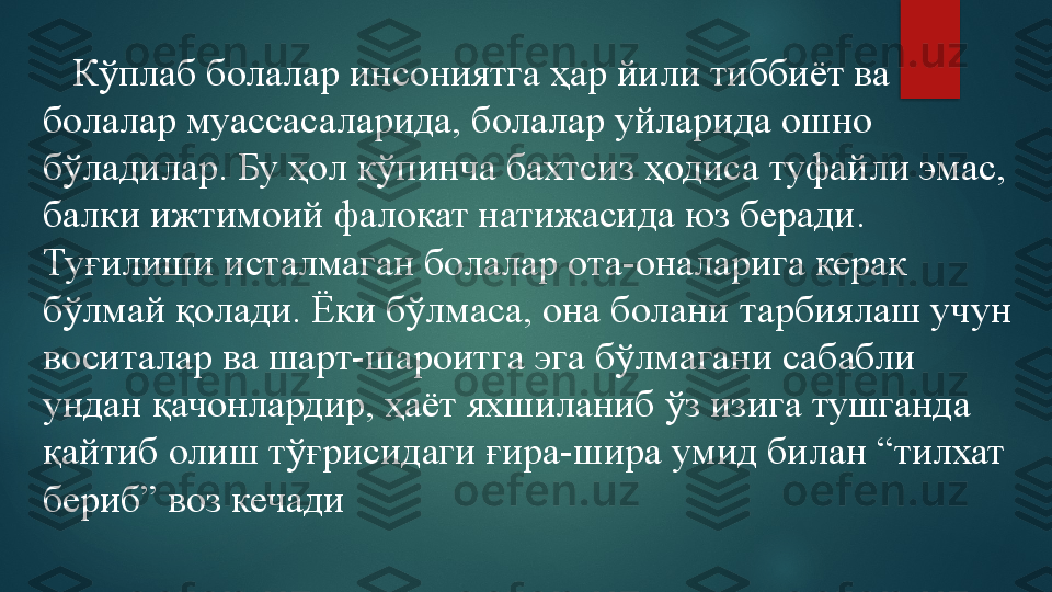     Кўплаб болалар инсониятга ҳар йили тиббиёт ва 
болалар муассасаларида, болалар уйларида ошно 
бўладилар. Бу ҳол кўпинча бахтсиз ҳодиса туфайли эмас, 
балки ижтимоий фалокат натижасида юз беради. 
Туғилиши исталмаган болалар ота-оналарига керак 
бўлмай қолади. Ёки бўлмаса, она болани тарбиялаш учун 
воситалар ва шарт-шароитга эга бўлмагани сабабли 
ундан қачонлардир, ҳаёт яхшиланиб ўз изига тушганда 
қайтиб олиш тўғрисидаги ғира-шира умид билан “тилхат 
бериб” воз кечади   