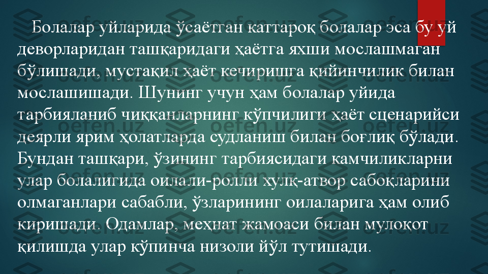     Болалар уйларида ўсаётган каттароқ болалар эса бу уй 
деворларидан ташқаридаги ҳаётга яхши мослашмаган 
бўлишади, мустақил ҳаёт кечиришга қийинчилик билан 
мослашишади. Шунинг учун ҳам болалар уйида 
тарбияланиб чиққанларнинг кўпчилиги ҳаёт сценарийси 
деярли ярим ҳолатларда судланиш билан боғлиқ бўлади. 
Бундан ташқари, ўзининг тарбиясидаги камчиликларни 
улар болалигида оилали-ролли хулқ-атвор сабоқларини 
олмаганлари сабабли, ўзларининг оилаларига ҳам олиб 
киришади. Одамлар, меҳнат жамоаси билан мулоқот 
қилишда улар кўпинча низоли йўл тутишади.   