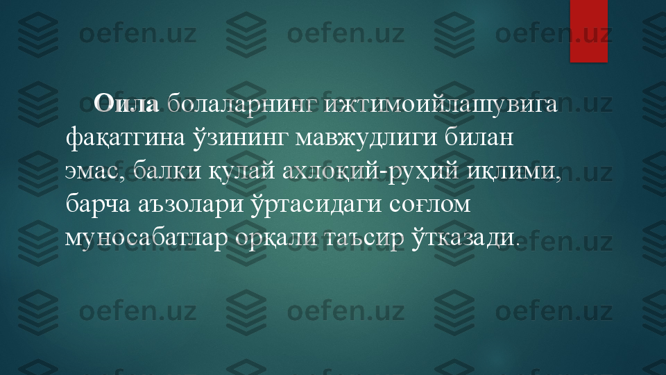      Оила  болаларнинг ижтимоийлашувига 
фақатгина ўзининг мавжудлиги билан 
эмас, балки қулай ахлоқий-руҳий иқлими, 
барча аъзолари ўртасидаги соғлом 
муносабатлар орқали таъсир ўтказади.   