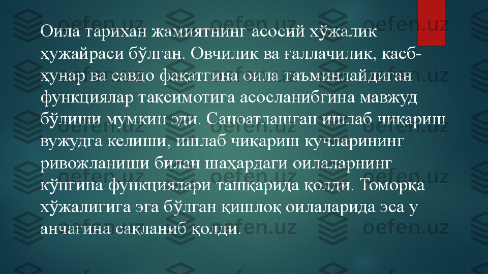 Оила тарихан жамиятнинг асосий хўжалик 
ҳужайраси бўлган. Овчилик ва ғаллачилик, касб-
ҳунар ва савдо фақатгина оила таъминлайдиган 
функциялар тақсимотига асосланибгина мавжуд 
бўлиши мумкин эди. Саноатлашган ишлаб чиқариш 
вужудга келиши, ишлаб чиқариш кучларининг 
ривожланиши билан шаҳардаги оилаларнинг 
кўпгина функциялари ташқарида қолди. Томорқа 
хўжалигига эга бўлган қишлоқ оилаларида эса у 
анчагина сақланиб қолди.   