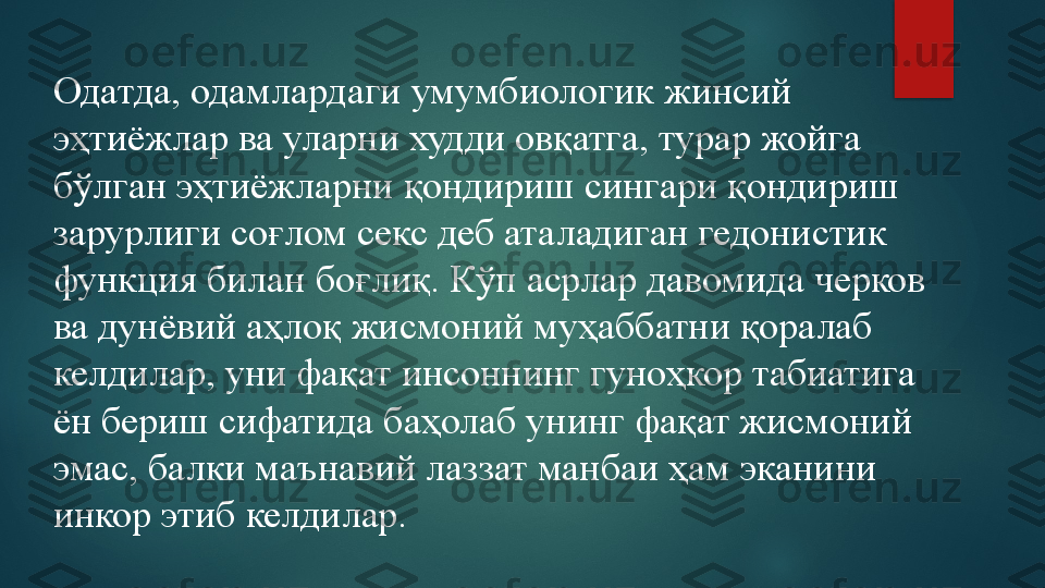 Одатда, одамлардаги умумбиологик жинсий 
эҳтиёжлар ва уларни худди овқатга, турар жойга 
бўлган эҳтиёжларни қондириш сингари қондириш 
зарурлиги соғлом секс деб аталадиган гедонистик 
функция билан боғлиқ. Кўп асрлар давомида черков 
ва дунёвий аҳлоқ жисмоний муҳаббатни қоралаб 
келдилар, уни фақат инсоннинг гуноҳкор табиатига 
ён бериш сифатида баҳолаб унинг фақат жисмоний 
эмас, балки маънавий лаззат манбаи ҳам эканини 
инкор этиб келдилар.    