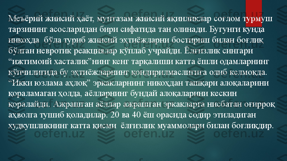 Меъёрий жинсий ҳаёт, мунтазам жинсий яқинликлар соғлом турмуш 
тарзининг асосларидан бири сифатида тан олинади. Бугунги кунда 
никоҳда  бўла туриб жинсий эҳтиёжларни бостириш билан боғлиқ 
бўлган невротик реакциялар кўплаб учрайди. Ёлғизлик сингари 
“ижтимоий хасталик”нинг кенг тарқалиши катта ёшли одамларнинг 
кўпчилигида бу эҳтиёжларнинг қондирилмаслигига олиб келмоқда. 
“Икки юзлама аҳлоқ” эркакларнинг никоҳдан ташқари алоқаларини 
қораламаган ҳолда, аёлларнинг бундай алоқаларини кескин 
қоралайди. Ажрашган аёллар ажрашган эркакларга нисбатан оғирроқ 
аҳволга тушиб қоладилар. 20 ва 40 ёш орасида содир этиладиган 
худкушликнинг катта қисми  ёлғизлик муаммолари билан боғлиқдир.   