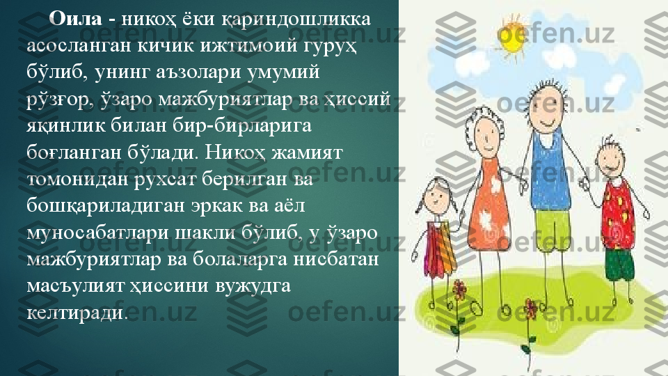      Оила  - никоҳ ёки қариндошликка 
асосланган кичик ижтимоий гуруҳ 
бўлиб, унинг аъзолари умумий 
рўзғор, ўзаро мажбуриятлар ва ҳиссий 
яқинлик билан бир-бирларига 
боғланган бўлади. Никоҳ жамият 
томонидан рухсат берилган ва 
бошқариладиган эркак ва аёл 
муносабатлари шакли бўлиб, у ўзаро 
мажбуриятлар ва болаларга нисбатан 
масъулият ҳиссини вужудга 
келтиради.   