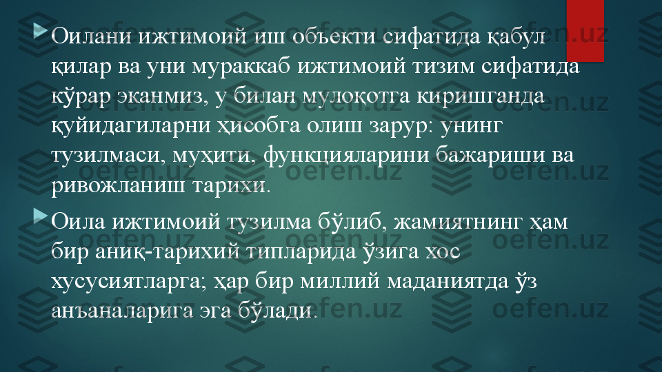 
Оилани ижтимоий иш объекти сифатида қабул 
қилар ва уни мураккаб ижтимоий тизим сифатида 
кўрар эканмиз, у билан мулоқотга киришганда 
қуйидагиларни ҳисобга олиш зарур: унинг 
тузилмаси, муҳити, функцияларини бажариши ва 
ривожланиш тарихи.

Оила ижтимоий тузилма бўлиб, жамиятнинг ҳам 
бир аниқ-тарихий типларида ўзига хос 
хусусиятларга; ҳар бир миллий маданиятда ўз 
анъаналарига эга бўлади.   