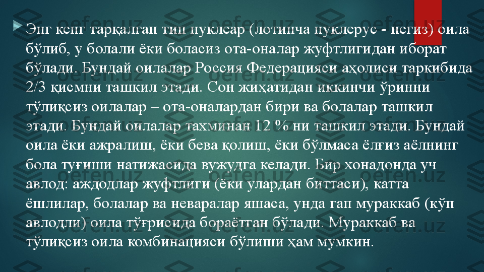 
Энг кенг тарқалган тип нуклеар (лотинча нуклерус - негиз) оила 
бўлиб, у болали ёки боласиз ота-оналар жуфтлигидан иборат 
бўлади. Бундай оилалар Россия Федерацияси аҳолиси таркибида 
2/3 қисмни ташкил этади. Сон жиҳатидан иккинчи ўринни 
тўлиқсиз оилалар – ота-оналардан бири ва болалар ташкил 
этади. Бундай оилалар тахминан 12 % ни ташкил этади. Бундай 
оила ёки ажралиш, ёки бева қолиш, ёки бўлмаса ёлғиз аёлнинг 
бола туғиши натижасида вужудга келади. Бир хонадонда уч 
авлод: аждодлар жуфтлиги (ёки улардан биттаси), катта 
ёшлилар, болалар ва неваралар яшаса, унда гап мураккаб (кўп 
авлодли) оила тўғрисида бораётган бўлади. Мураккаб ва 
тўлиқсиз оила комбинацияси бўлиши ҳам мумкин.   