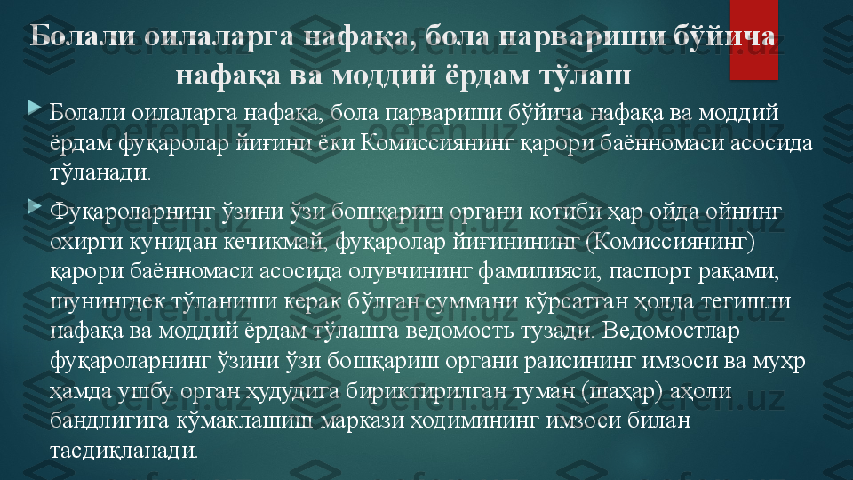 Болали оилаларга нафақа, бола парвариши бўйича 
нафақа ва моддий ёрдам тўлаш

Болали оилаларга нафақа, бола парвариши бўйича нафақа ва моддий 
ёрдам фуқаролар йиғини ёки Комиссиянинг қарори баённомаси асосида 
тўланади.

Фуқароларнинг ўзини ўзи бошқариш органи котиби ҳар ойда ойнинг 
охирги кунидан кечикмай, фуқаролар йиғинининг (Комиссиянинг) 
қарори баённомаси асосида олувчининг фамилияси, паспорт рақами, 
шунингдек тўланиши керак бўлган суммани кўрсатган ҳолда тегишли 
нафақа ва моддий ёрдам тўлашга ведомость тузади. Ведомостлар 
фуқароларнинг ўзини ўзи бошқариш органи раисининг имзоси ва муҳр 
ҳамда ушбу орган ҳудудига бириктирилган туман (шаҳар) аҳоли 
бандлигига кўмаклашиш маркази ходимининг имзоси билан 
тасдиқланади.   