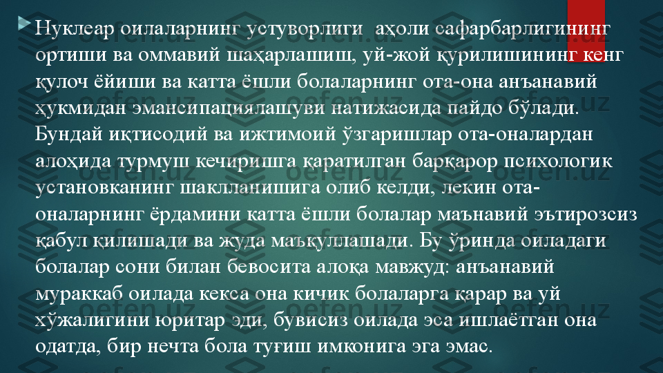 
Нуклеар оилаларнинг устуворлиги  аҳоли сафарбарлигининг 
ортиши ва оммавий шаҳарлашиш, уй-жой қурилишининг кенг 
қулоч ёйиши ва катта ёшли болаларнинг ота-она анъанавий 
ҳукмидан эмансипациялашуви натижасида пайдо бўлади. 
Бундай иқтисодий ва ижтимоий ўзгаришлар ота-оналардан 
алоҳида турмуш кечиришга қаратилган барқарор психологик 
установканинг шаклланишига олиб келди, лекин ота-
оналарнинг ёрдамини катта ёшли болалар маънавий эътирозсиз 
қабул қилишади ва жуда маъқуллашади. Бу ўринда оиладаги 
болалар сони билан бевосита алоқа мавжуд: анъанавий 
мураккаб оилада кекса она кичик болаларга қарар ва уй 
хўжалигини юритар эди, бувисиз оилада эса ишлаётган она 
одатда, бир нечта бола туғиш имконига эга эмас.   