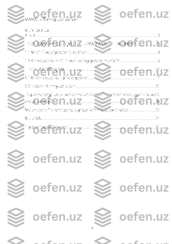 MAVZU  :  Kompyuter do’koni
MUNDARIJA
KIRISH ...................................................................................................................... 2
I BOB. QANDAY QILIB MOBIL ILOVA YARATISH MUMKIN? ..................... 5
1.1 Mobil ilovalar yaratish bosqichlari ...................................................................... 5
1.2 Konstruktorda mobil ilovani qanday yaratish mumkin? ..................................... 9
II BOB. ASOSIY QISM .......................................................................................... 14
2.1 Android studioda loyihalar yaratish .................................................................. 14
2.2 Elektron Kompyuter dokoni .............................................................................. 20
 Buyurtma berish uchun xaridor malumotlarni to’liq kiritishi shart , aks holda xarid
amalga oshmaydi ..................................................................................................... 28
Malumotlar to’liq kiritilganda quyidagi ko’rinishda javob keladi .......................... 30
XULOSA ................................................................................................................. 31
Foydalanilgan adabiyotlar: ...................................................................................... 31
1 