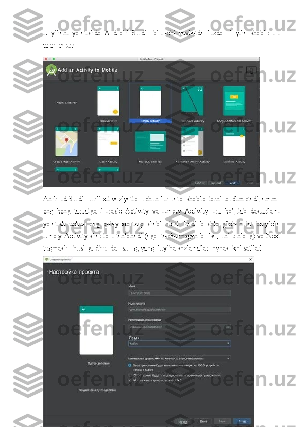 Loyihani   yaratishda   Android   Studio   birinchi   navbatda   bizdan   loyiha   shablonini
talab qiladi:
Android Studio turli xil vaziyatlar uchun bir qator shablonlarni taqdim etadi, ammo
eng   keng   tarqalgani   Basic   Activity   va   Empty   Activity.   Bu   ko’plab   dasturlami
yaratish   uchun   eng   qulay   start-up   shablonlari.   Endi   boshlang'ich   holat   bo'yicha
Empty Activity shabloni tanlanadi (agar tanlanmagan bo'lsa, uni tanlang) va Next
tugmasini bosing. Shundan so'ng, yangi loyiha sozlamalari oynasi ko'rsatiladi:
15 