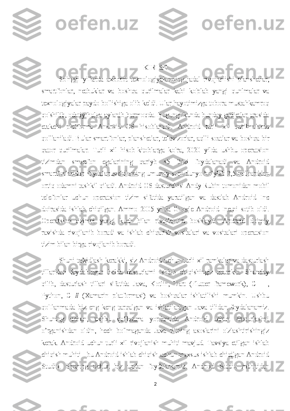 KIRISH
So'nggi   yillarda   axborot   texnologiyalarming   jadal   rivojlanishi   planshetlar,
smartfonlar,   netbuklar   va   boshqa   qurilmalar   kabi   ko'plab   yangi   qunlmalar   va
texnologiyalar paydo bo'lishiga olib keldi. Ular hayotimizga tobora mustahkamroq
qo'shilib, odatiy holga aylanib bormoqda. Bugungi kunda bunday gadjetlar orasida
etakchi   platforma   Android   OS   hisoblanadi.   Android   turli   xil   qurilmalarda
qo'llaniladi. Bular smartfonlar, planshetlar, televizorlar, aqlli soatlar va boshqa bir
qator   qurilmalar.   Turli   xil   hisob-kitoblarga   ko'ra,   2020   yilda   ushbu   operatsion
tizimdan   smartfon   egalarining   qariyb   85   foizi   foydalanadi   va   Android
smartfonlaridan foydalanuvchilaming umumiy soni dunyo bo’ylab 2,5 milliarddan
ortiq odamni tashkil qiladi. Android OS dasturchisi Andy Rubin tomonidan mobil
telefonlar   uchun   operatsion   tizim   sifatida   yaratilgan   va   dastlab   Android   Inc
doirasida   ishlab   chiqilgan.   Ammo   2005   yilda   Google   Android   Inc.ni   sotib   oldi.
Operatsion   tizimni   yangi   kuch   bilan   rivojlantira   boshlaydi.   Android   doimiy
ravishda   rivojlanib   boradi   va   ishlab   chiqarish   vositalari   va   vositalari   operatsion
tizim bilan birga rivojlanib boradi. 
Shuni ta'kidlash kerakki, siz Android uchun turli xil ramkalar va dasturlash
tillaridan   foydalangan   holda   dasturlami   ishlab   chiqishingiz   mumkin.   Shunday
qilib,   dasturlash   tillari   sifatida   Java,   Kotlin,   Dart   (Flutter   framework),   С   ++,
Python,   С   #   (Xamarin   platformasi)   va   boshqalar   ishlatilishi   mumkin.   Ushbu
qo'Ilanmada   biz   eng   keng   tarqalgan   va   ishlatiladigan   Java   tilidan   foydalanamiz.
Shuning   uchun,   ushbu   qo'llanma   yordamida   Android   uchun   dasturlashni
o’rganishdan   oldin,   hech   bo'lmaganda   Java   tilining   asoslarini   o'zlashtirishingiz
kerak.   Android   uchun   turli   xil   rivojlanish   muhiti   mavjud.   Tavsiya   etilgan   ishlab
chiqish muhiti - bu Android ishlab chiqish uchun maxsus ishlab chiqilgan Android
Studio.   Shuning   uchun   biz   undan   foydalanamiz.   Android   Studio   muhitidan
2 