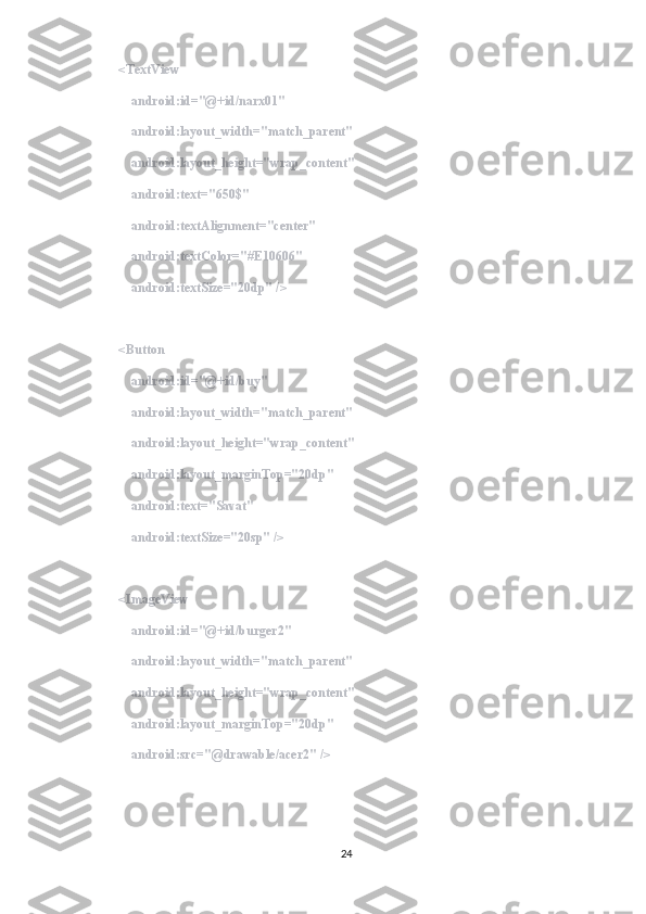         <TextView
            android:id="@+id/narx01"
            android:layout_width="match_parent"
            android:layout_height="wrap_content"
            android:text="650$"
            android:textAlignment="center"
            android:textColor="#E10606"
            android:textSize="20dp" />
        <Button
            android:id="@+id/buy"
            android:layout_width="match_parent"
            android:layout_height="wrap_content"
            android:layout_marginTop="20dp"
            android:text="Savat"
            android:textSize="20sp" />
        <ImageView
            android:id="@+id/burger2"
            android:layout_width="match_parent"
            android:layout_height="wrap_content"
            android:layout_marginTop="20dp"
            android:src="@drawable/acer2" />
        
24 