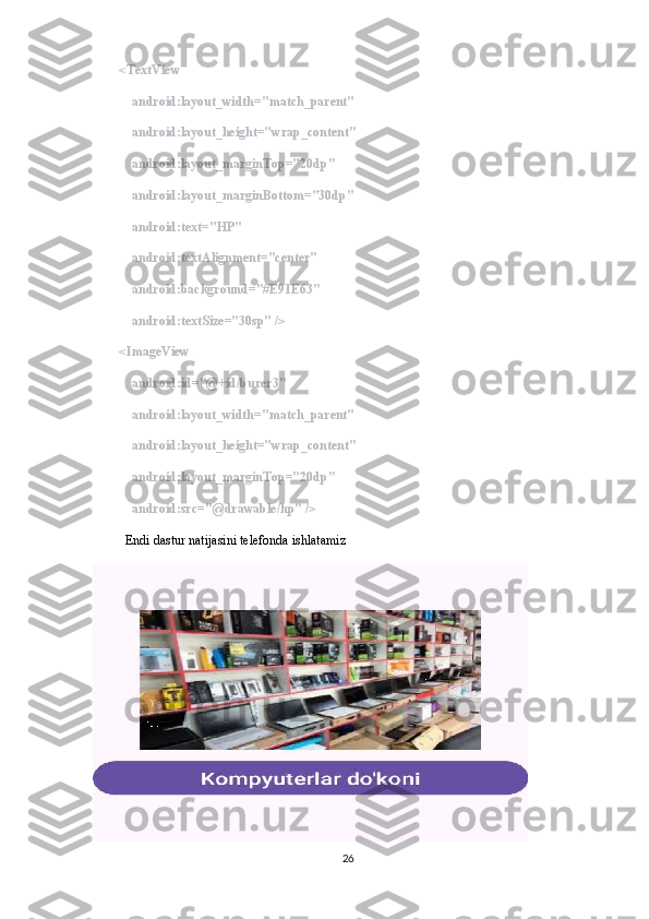         <TextView
            android:layout_width="match_parent"
            android:layout_height="wrap_content"
            android:layout_marginTop="20dp"
            android:layout_marginBottom="30dp"
            android:text="HP"
            android:textAlignment="center"
            android:background="#E91E63"
            android:textSize="30sp" />
        <ImageView
            android:id="@+id/burer3"
            android:layout_width="match_parent"
            android:layout_height="wrap_content"
            android:layout_marginTop="20dp"
            android:src="@drawable/hp" />
           Endi dastur natijasini telefonda ishlatamiz
26 