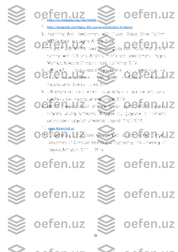 3. https://en.wikipedia.org/wiki/MySQL     
4. https://designlab.com/figma-101-course/introduction-to-figma/     
5. Beginning   App   Development   with   Flutter:   Create   Cross-Platform
Mobile Apps. Rap Payne. APress. 2019.
6. Google   Flutter   Mobile   Development   Quick   Start   Guide:   Get   up   and
running   with   iOS   and   Android   mobile   app   development.   Prajyot
Mainkar, Salvatore Giordano. Packt Publishing. 2019.
7. UX -дизайн.   Практическое   руководство   по   проектированию
опыта   взаимодействия.   Расс   Унгер   и   Кэролайн   Чендлер.
Издательство Символ-Плюс. 2011.
8. UX -стратегия.   Чего   хотят   пользователи   и   как   им   это   дать.
Джейми Леви. Издательство «Питер», 2017.
9. «Mobil   ilovalarni   ishlab   chiqish»   fanidan   tajriba   ishlarini   bajarish
bo‘yicha   uslubiy   ko‘rsatma.   Хo‘jayev   O.,   Quryazov   D.   Toshkent
axborot texnologiyalari universiteti Urganch filiali. 2016.
10.   www.library.tuit.uz
11. Fundamentals   of   database   systems   sixth   edition.   Ramez   Elmasri.
Department of Computer Science and Engineering The University of
Texas at Arlington. 2011. – 261 s.
32 