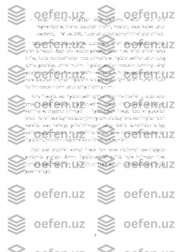  Istalgan   muhitda   ishlaydigan   kross   platforma   ilovalari   uchun   aniq
freymvorklar   va   boshqa   dasturlash   tillarini,   masalan,   React   Native   uchun
JavaScript, HTML va CSS, Flutter uchun Dart kabilarni bilish talab qilinadi.
Dasturchining   mutaxassisligi   va   auditoriyani   bilishi   texnologiyani   tanlashga
ta sir   ko rsatadi.   Agar   oziq-ovqatlar   yetkazish   uchun   ilova   ishlab   chiqish   kerakʼ ʻ
bo lsa,   bunda   raqobatchilardan   ortda   qolmaslik   va   foydalanuvchilar   uchun   qulay
ʻ
tajriba   yaratishga   urinish   muhim.   Foydalanuvchilar   operatsion   tizimning   oxirgi
yangilanishini   olishi,   ilova   esa   telefon   xotirasida   ko p   joy   egallamasligi   uchun	
ʻ
nativ   dasturlash   tillaridan   foydalanib   kod   yozishga   to g ri   kelishi   mumkin.   Bular
ʻ ʻ
har bir operatsion tizim uchun tabiiy tillarning nomi.
Bank   ilovasida   esa   foydalanuvchi   tajribasi   bilan   hisoblashish   u   qadar   zarur
emas.   Bunday   ilovalarda   foydalanuvchini   ilovada   olib   qolishga   undaydigan
skrolling   va   triggerlar   bo lmaydi   —   foydalanuvchi   ilovaga   faqat   ish   yuzasidan	
ʻ
kiradi. Bank ilovasidagi harakatlar ijtimoiy tarmoqlardagi lenta skrollingidan farqli
ravishda   zavq   berishga   yo naltirilmagani   uchun   kichik   kamchiliklar   ko zga	
ʻ ʻ
tashlanmasligi   mumkin.   Shu   sababli   ko pincha   kross   platformali   dasturlashdan	
ʻ
foydalanib, prototipni o zgartirishsiz qoldirish ham mumkin.	
ʻ
Grab   taksi   chaqirish   xizmati   ilovasi   ham   kross   platformali   texnologiyalar
yordamida   yozilgan.   Ammo   foydalanuvchilar   qo lida   nativ   bo lmagan   ilova	
ʻ ʻ
borligini   payqamaydi   ham   —   u   qotib   qolmaydi   va   turli   qurilmalarda   ham   birdek
yaxshi ishlaydi.
7 