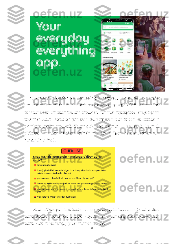 4.   Testdan   o tkazish   va   debugging.ʻ   Konsepsiya,   dizayn   va   texnologiya
jamlansa   taqdim   qilish   uchun   deyarli   tayyor   versiya   yuzaga   keladi.   Ammo   ilova
relizidan   avval   bir   qator   testlarni   o tkazish,   hammasi   rejadagidek   ishlayotganini	
ʻ
tekshirish   zarur.   Dasturlash   jamoasi   ilova   versiyasini   turli   telefon   va   operatsion
tizimlarda   testdan   o tkazadi.   Shuningdek,   beta   testerlar   —   dasturlash   davomida	
ʻ
e tiborga   olinmagan   jihatlarni   ko rishi   mumkin   bo lgan   foydalanuvchilar   ham	
ʼ ʻ ʻ
bunga jalb qilinadi.
Testdan o tkazilgan ilova taqdim qilinishga tayyor bo ladi. Uni iOS uchun App	
ʻ ʻ
Store,   Android   uchun   esa   Google   Play,   Appland,   Samsung   Apps,   Huawei   App
Store, RuStore kabilarga joylash mumkin bo ladi.	
ʻ
8 