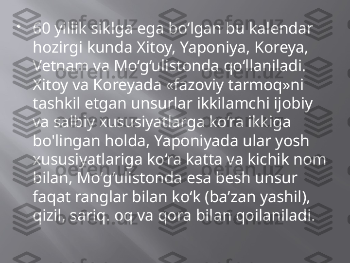 
60 yillik siklga ega bo‘lgan bu kalendar 
hozirgi kunda Xitoy, Yaponiya, Koreya, 
Vetnam va Mo‘g‘ulistonda qo‘llaniladi. 
Xitoy va Koreyada «fazoviy tarmoq»ni 
tashkil etgan unsurlar ikkilamchi ijobiy 
va salbiy xususiyatlarga ko‘ra ikkiga 
bo'lingan holda, Yaponiyada ular yosh 
xususiyatlariga ko‘ra katta va kichik nom 
bilan, Mo‘g‘ulistonda esa besh unsur 
faqat ranglar bilan ko‘k (ba’zan yashil), 
qizil, sariq. oq va qora bilan qoilaniladi. 