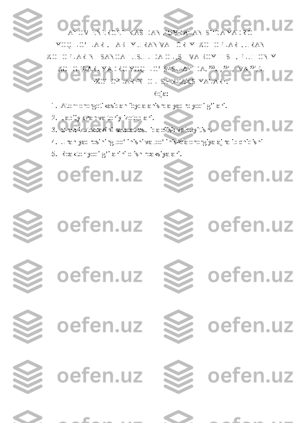 ATOM ENERGETIKASIDAN FOYDALANISHDA YADRO
YOQILG’ILARI. TABIIY URAN VA TORIY IZOTOPLARI. URAN
IZOTOPLARINI  SANOAT USULIDA OLISH VA BOYITISH. PLUTONIY
IZOTOPLARI YADRO YOQILG’ISI SIFATIDA.  233
U,  234
U  VA  234
PU
IZOTOPLARINI OLISH REAKSIYALARI.
Reja:
1. Atom energetikasidan foydalanishda yadro yoqilg’ilari.
2. Tabiiy uran va toriy izotoplari.
3. Uran izotoplarini  sanoat usulida olish va boyitish.
4. Uran yadrosining bo‘linishi va bo‘linishda energiya ajralib chiqishi
5. Reaktor yoqilg‘ilarini olish reaksiyalari. 