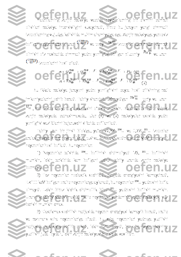 Yadrolarning   zanjir   reaksiya   vaqtida   neytronlarning   bir   qismini   qamrab
olishlari   reaksiya   intensivligini   susaytiradi,   biroq   bu   jarayon   yangi   qimmatli
izotoplarning vujudga kelishida muhim ahamiyatga ega. Zanjir reaksiyaga yaroqsiz
bo‘lgan   neytronlarning   uran     va   toriy    23292	Th   izotoplari   tomonidan   qamrab
olinishi o‘z navbatida qimmatli  yadro yonilg‘isi  bo‘lgan plutoniy   	
23994	Pu   va uran  
 izotoplarini hosil qiladi.
 	
23994	23993	23992	23892	Pu	Np	U	U	n												
           	
23392	23391	23290	23290	U	Pa	Th	Th	n												     (9)
      Bu   ikkala   reaksiya   jarayoni   yadro   yonilg‘isini   qayta   hosil   qilishning   real
imkoniyatlarini ochib beradi. Tabiiy sharoitda uchraydigan  	
23290	Th   – toriy va   uran  	
23892U
,  	23592U   izotoplari  yonilg‘i vazifasini  o‘tashi  mumkin. Bulardan birinchi ikkitasi
zanjir   reaksiyada   qatnashmasada,   ular   (8)   va   (9)   reaksiyalar   asosida   yadro
yonilg‘isi vazifalarini bajaruvchi sifatida qo‘llaniladi.
Tabiiy   uran   bir   jinsli   blokiga,   ya’ni   99,3%   238
U   va   0,7%   235
U   izotoplar
aralashmasiga   biror   neytron   kelib   tushsa,   bo‘linish   sodir   etsa,   2   MeV   energiyali
neytronlar hosil bo‘ladi. Bu neytronlar:
1)   Neytronlar   ta’sirida   238
U   bo‘linish   ehtimoliyati   1/5,   235
U   bo‘linishi
mumkin,   lekin   tarkibida   kam   bo‘lgani   uchun   tabiiy   uranda   zanjir   reaksiya
bormaydi.
2)   Tez   neytronlar   noelastik   sochiladi,   natijada   energiyasini   kamaytiradi,
E<100 keV bo‘lgan oraliq neytronlarga aylanadi, bu neytronlar  238
U yadrosini bo‘la
olmaydi.   Lekin   biroz   kichik   ehtimollik   bilan   235
U   yadrosini   bo‘lishi   mumkin.
Uranning   tabiiy   aralashmasida   oraliq   neytronlar   yordamida   zanjir   reaksiyasi   yuz
berishi mumkin emas.
3) Elastikmas sochilish natijasida neytron energiyasi kamayib boradi, oraliq
va   rezonans   soha   neytronlariga   o‘tadi.   Bu   soha   neytronlari   yadroga   yutilishi
natijasida   radioaktiv   bo‘lib   qoladi,   lekin   bo‘linmaydi,   bu   soha   neytronlarining
yutilishi juda foydali, lekin zanjir reaksiyasi borishida xavflidir. (8)) 