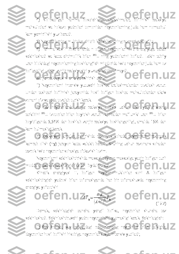 4)   Ko`rsatilgan   hamma   bosqichlarda   aralashmalar,   bo‘linish   reaksiya
mahsulotlari   va   hokazo   yadrolari   tomonidan   neytronlarning   juda   ham   nomaqbul
kam yemirilishi yuz beradi.
5) Neytronlarning muhitdan chiqib ketishligi uning razmeriga bog‘liq.
6)   Hamma   xavfli   bosqichlarda   n   o‘tgan   neytronlar   issiq   energiyaga   qadar
sekinlashadi   va   katta   ehtimollik   bilan   235
U   ning   yadrolarini   bo‘ladi.   Lekin   tabiiy
uran blokidagi neytronlarning boshlang‘ich miqdorida issiq neytronlar juda ham oz
bo‘lganligi uchun zanjir reaksiyasini yuzaga keltira olmaydi.
Zanjir reaksiyasini amalga oshirish uchun:
1)   Neytronlarni   intensiv   yutuvchi   boshqa   aralashmalardan   tozalash   zarur.
Undan   tashqari   bo‘linish   jarayonida   hosil   bo‘lgan   boshqa   mahsulotlardan   aktiv
zonani o‘z vaqtida tozalab turish kerak.
2)   Tez   neytronlarda   zanjir   reaksiya   borishi   uchun   uran   yoqilg‘isining
tarkibini   235
U   izotoplar   bilan   boyitish   zarur.   Tajribadan   ma’lumki   uran   235
U   bilan
boyitilganda   5,56%   dan   boshlab   zanjir   reaksiya   boshlanganligi,   amalda   15%   dan
kam bulmasligi kerak.
3)   Reaksiyani   amalga   oshirishda   rezonans   sohada   neytronlarni   rezonans
kamrab   olish   ( n  )   jarayon   katta   xalakit   beradi.   Shuning   uchun   rezonans   sohadan
tezrok issiq neytronlar sohasiga o‘tkazish lozim.
Neytronlarni sekinlashtirishda massasi neytron massasiga yaqin bo‘lgan turli
moddalardan sekinlashtirgichlardan foydalaniladi.
Kinetik   energiyasi   T
p   bo‘lgan   neytron   nuklonlar   soni   A   bo‘lgan
sekinlashtirgich   yadrosi   bilan   to‘qnashganda   har   bir   to‘qnashuvda   neytronning
energiya yo‘qotishiΔT	n=	4	A	
(A+1)2Tn
(19.7)
Demak,   sekinlatgich   qancha   yengil   bo‘lsa,   neytronlar   shuncha   tez
sekinlashadi. Sekinlashtiruvchi yadro neytronlarni yutmasligi kerak. Sekinlatgich: 
1) Suv   bo‘lsa;   suv   tarkibidagi   protonlarning   neytronlar   bilan   ta’sirida
deytronlar hosil bo‘lishi hisobiga neytronlar suvda intensiv yutiladi;  