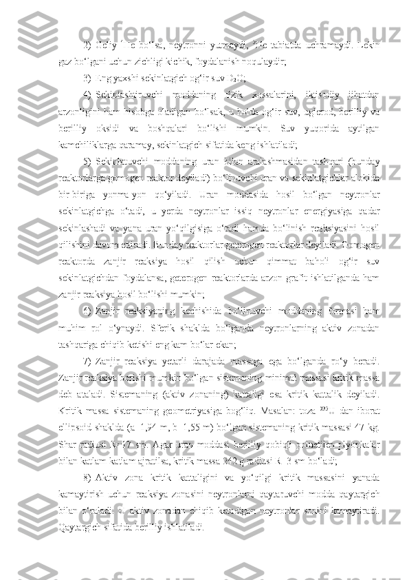 2) Geliy   4
He   bo‘lsa,   neytronni   yutmaydi,   5
He   tabiatda   uchramaydi.   Lekin
gaz bo‘lgani uchun zichligi kichik, foydalanish noqulaydir; 
3) Eng yaxshi sekinlatgich og‘ir suv  D
2 O ; 
4) Sekinlashtiruvchi   moddaning   fizik   xossalarini,   iktisodiy   jihatdan
arzonligini   ham   hisobga   oladigan   bo‘lsak,   u   holda   og‘ir   suv,   uglerod,   berilliy   va
berilliy   oksidi   va   boshqalari   bo‘lishi   mumkin.   Suv   yuqorida   aytilgan
kamchiliklarga qaramay, sekinlatgich sifatida keng ishlatiladi; 
5) Sekinlatuvchi   moddaning   uran   bilan   aralashmasidan   tashqari   (bunday
reaktorlarga gomogen reaktor deyiladi) bo‘linuvchi uran va sekinlatgichlar alohida
bir-biriga   yonma-yon   qo‘yiladi.   Uran   moddasida   hosil   bo‘lgan   neytronlar
sekinlatgichga   o‘tadi,   u   yerda   neytronlar   issiq   neytronlar   energiyasiga   qadar
sekinlashadi   va   yana   uran   yo‘qilgisiga   o‘tadi   hamda   bo‘linish   reaksiyasini   hosil
qilishini davom ettiradi. Bunday reaktorlar geterogen reaktorlar deyiladi. Gomogen
reaktorda   zanjir   reaksiya   hosil   qilish   uchun   qimmat   baholi   og‘ir   suv
sekinlatgichdan   foydalansa,   geterogen   reaktorlarda   arzon   grafit   ishlatilganda   ham
zanjir reaksiya hosil bo‘lishi mumkin; 
6) Zanjir   reaksiyaning   kechishida   bo‘linuvchi   moddaning   formasi   ham
muhim   rol   o‘ynaydi.   Sferik   shaklda   bo‘lganda   neytronlarning   aktiv   zonadan
tashqariga chiqib ketishi eng kam bo‘lar ekan;
7) Zanjir   reaksiya   yetarli   darajada   massaga   ega   bo‘lganda   ro‘y   beradi.
Zanjir reaksiya borishi mumkin bo‘lgan sistemaning minimal massasi kritik massa
deb   ataladi.   Sistemaning   (aktiv   zonaning)   kattaligi   esa   kritik   kattalik   deyiladi.
Kritik   massa   sistemaning   geometriyasiga   bog‘liq.   Masalan:   toza   235
U   dan   iborat
ellipsoid shaklda (a=1,94 m, b=1,55 m) bo‘lgan sistemaning kritik massasi 47 kg.
Shar   radiusi   R=17   sm.   Agar   uran   moddasi   berilliy   qobiqli   poluetilen   plyonkalar
bilan katlam-katlam ajratilsa, kritik massa 242 g radiusi R=3 sm bo‘ladi;
8) Aktiv   zona   kritik   kattaligini   va   yo‘qilgi   kritik   massasini   yanada
kamaytirish   uchun   reaksiya   zonasini   neytronlarni   qaytaruvchi   modda   qaytargich
bilan   o‘raladi.   U   aktiv   zonadan   chiqib   ketadigan   neytronlar   sonini   kamaytiradi.
Qaytargich sifatida berilliy ishlatiladi.  