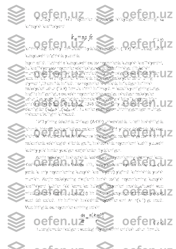 Shunday   qilib,   issiq   neytronlar   ishtirokida   ishlaydigan   reaktorning   k

ko‘payish koeffitsiyentik	∞	=	ηρ	fε
(19.8)
ko‘rinishdagi   takribiy   formuladan   foydalanish   mumkin.   (19.8)   formuladagi   uchta
kupaytuvchi to‘g‘risida yuqorida 
bayon etildi. Turtinchi    kupaytuvchi esa tez neytronlarda kupayish koeffisiyentini,
bu koeffisiyent tez neytronlar sekinlashgunga qadar bo‘linishga olib kelishi 
mumkinligini hisobga olish uchun kiritiladi. O‘z ma’nosiga asosan    doim birdan 
katta bo‘ladi. Issiq neytronlar ishtirokida bo‘ladigan reaksiyalar uchun uning 
qiymati 1,03 atrofida bo‘ladi. Tez neytronlar ishtirokida bo‘ladigan bo‘linish 
reaksiyalari uchun (19.8) formula o‘rinli bo‘lmaydi.   -kattalik yonilgining turiga 
bog‘liq bo‘lganligi,    esa sekin neytronlar bilan amalga oshadigan reaksiyalar 
uchun 1 ga yaqin bo‘lganligidan, biror aktiv muhitning sifati   f  kupaytma bilan 
aniqlanadi va (  f )
get =0,823; (  f )
gom =0,595 bo‘ladi.  Tabiiy uran uchun   =1,34 
ekanligidan (k
 )
get >1, (k
 )
gom <1. Bu sonlar geterogen muhitning gamogen muhitga 
nisbatan afzalligini ko‘rsatadi.
1942 yilning dekabrida Chikago (AKSh) universitetida E.Ferli boshchiligida
jahonda   birinchi   boshqariladigan   reaktor   kurildi.   1946   yilning   dekabrida   Moskva
shahrida I.V.Kurchatov va A.I.Alixanov boshchiligida reaktor ishga tushirildi. Bu
reaktorlarda sekinlatgich sifatida grafit, boshqarishda neytronlarni kuchli yutuvchi
kadmiy yoki bordan yasalgan sterjenlardan foydalanilgan.
Zanjir  reaksiyani  boshqarishda   kechiquvchi  neytronlarning ahamiyati   katta.
Kechiquvchi   neytronlarni   hisobga   olib,   kupayish   koeffisiyentini   k = k
0 + k
kech   (bu
yerda   k
0 -oniy   neytronlarning   kupayish   koeffisiyenti)   yig‘indi   ko‘rinishida   yozish
mumkin.   Zanjir   reaksiyaning   rivojlanib   borish   tezligi   neytronlarning   kupayish
koeffisiyenti   k   bilan   ikki   ketma-ket   bulinish   jarayonlari   orasida   o‘tuvchi   vaqt
miqdoriga   ham   bog‘liq.   Bu   vaqt   (  )   bir   bo‘linish   jarayonining   o‘rtacha   yashash
vaqti   deb   ataladi.   Bir   bo‘linish   boskichida   neytronlar   soni    n = n ( k -1)   ga   ortadi.
Vaqt birligida esa neytronlar sonining ortishi	
dn
dt	
=	n(k−	1)	
τ
 (19.9)
Bu tenglamadan istalgan  t -vaqtdagi neytron sonini aniqlash uchun formula 