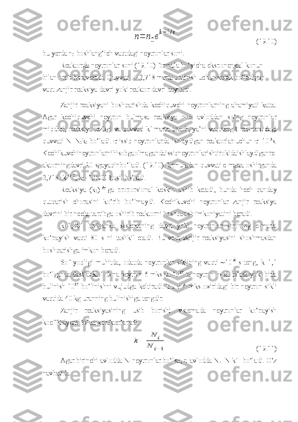 n=	n0e
k−1/τ(19.10)
bu yerda  n
0 -boshlang‘ich vaqtdagi neytronlar soni.
Reaktorda neytronlar soni (19.10) formula bo‘yicha eksponensial konun 
bilan ortib boraveradi. Quvvati E=2,718 marta orttirish uchun kerak bo‘ladigan 
vaqt zanjir reaksiya davri yoki reaktor davri deyiladi.
Zanjir  reaksiyani  boshqarishda   kechiquvchi  neytronlarning ahamiyati   katta.
Agar   kechiquvchi   neytron   bulmasa   reaksiya   n-ta   avloddan   so‘ng   neytronlar
miqdori, reaksiya tezligi va quvvati k n
  marta ortadi, ya’ni vaqtning t momentidagi
quvvati N=N
0 k
0   bo‘ladi.    -issiq neytronlarda ishlaydigan reaktorlar uchun    =10 -3
s.
Kechi k uvchineytronlarnihisobgaolmagandaissiqneytronlarishtirokidaishlaydiganre
aktorningdavri  10  sgayaqinbo ‘ ladi . (19.10)  formuladan   quvvati   e   marta   oshirganda
2,718= k 10/10
;  k
0 =1,0001  hosil   bo ‘ ladi .
Reaksiya   (k
0 ) T/

-ga   proporsional   keskin   oshib   ketadi,   bunda   hech   qanday
qutqarish   chorasini   ko‘rib   bo‘lmaydi.   Kechikuvchi   neytronlar   zanjir   reaksiya
davrini bir necha tartibga oshirib reaktorni boshqarish imkoniyatini beradi. 
k =1,001   bo‘lganda   sistemaning   davri   yoki   neytronlar   sonining   e-marta
k o‘ payish   vaqti   80   s   ni   t ash k il   etadi.   Bu   vaqt   zanjir   reaksiyasini   shoshmasdan
boshqarishga imkon beradi. 
Sof   yo q l i gi   muhitda,   odatda   neytronlar   siklining   vaqti   ~10 -8
  s   teng,   k =1,1
bo‘lganda dastlabki 1 dona neytron 6 mks da 10 26
 ta neytron hosil qiladi yoki bitta
bulinish 10 26
  bo‘linishni  vujudga keltiradi. Bu   t =6 mks oxiridagi bir  neytron sikli
vaqtida 40 kg uranning bulinishiga tengdir.
Zanjir   reaksiyasining   usib   borishi   sistemada   neytronlar   ko‘payish
koeffi t siyenti bilan xarakterlanadi.	
k=	
N	i	
N	i−1
(19.11)
Agar birinchi avlodda  N
i  neytronlar bo‘lsa,  n -avlodda  N
n = N
1 k n -1
 bo‘ladi. O‘z
navbatida  