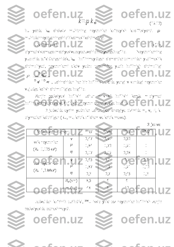 k=	℘	k∞(19.12)
bu   yerda   k
   cheksiz   muhitning   neytronlar   ko‘payish   koeffitsiyenti.    -
muhitdanneytronningchiqibketmaslikehtimolligi .
Hardoim  <1   bo ‘ lib ,
qiymatisistemageometriyasiva q aytaruvchiqobiliyatigabog ‘ liq .   Neytronlarning
yuqorida   ta ’ kidlanganidek ,   k
   -   bo ‘ linmaydigan   elementlar   tomonidan   yutilmaslik
ehtimoliyati ,   neytronlarni   aktiv   yadro   tomonidan   yutib   bo ‘ linish   ehtimolligi	
P	=	
σ	nf	
σ	nf	+	σnγ
,   uchinchidan   har   bir   bo ‘ linish   aktida   yangi    - sondagi   neytronlar
vujudga   kelish   ehtimolligiga   bog ‘ liq .
Zanjir   reaksiyasi   bo‘lishi   uchun    =  P >1   bo‘lishi   kerak.    -qiymati
bo‘linuvchi yadroga va bo‘luvchi neytron energiyasiga bog‘liq. 
3-jadvalda   ayrim   yadrolar   uchun   ikki   energiya   tizimida    ,    ,   P,   k-
qiymatlari keltirilgan (R
kr , m
kr -kritik o‘lcham va kritik massa).
3-jadval
Bo‘linuvchi elеmеnt 235
U 239
Pu 233
U 238
U
Issik nеytrоnlаr
( E
n =0,025  eV )	
 P
 2,47
0,84
2,07 2,91
0,72
2,09 2,52
0,90
2,28 -
0
0
Tеz nеytrоnlаr
( E
n =1,2  MeV )
 P
 2,65
0,87
2,3 3,0
0,9
2,7 2,7
0,91
2,45 2,5
0,12
0,3
R
kr ( sm )
m
kr ( kg ) 8,5
48 6
6 6
12 -
-
Jadvaldan   ko‘rinib   turibdiki,   238
U   issiq   yoki   tez   neytronlar   bo‘linish   zanjir
reaksiyasida qatnashmaydi. 