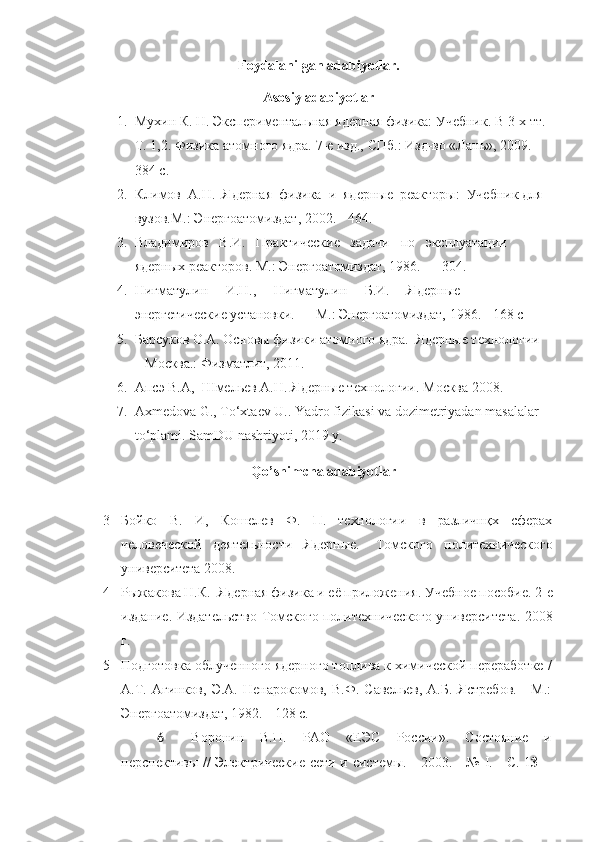 Foydalanilgan adabiyotlar.
Asosiy adabiyotlar
1. Мухин К. Н. Экспериментальная ядерная физика: Учебник. В 3-х тт. 
Т. 1,2. Физика атомнrо ядра. 7-е изд., СПб.: Изд-во «Лань», 2009. - 
384 с. 
2. Климов  А.Н.  Ядерная  физика  и  ядерные  реакторы:  Учебник для 
вузов.М.: Энергоатомиздат, 2002. - 464. 
3. Владимиров   В.И.   Практические   задачи   по   эксплуатации   
ядерных реакторов. М.: Энергоатомиздат, 1986. — 304. 
4. Нигматулин     И.Н.,     Нигматулин     Б.И.     Ядерные     
энергетические установки. — М.: Энергоатомиздат, 1986. - 168 с
5. Барсуков О.А. Основы физики атомнrо ядра.  Ядерные технолrии 
– Москва.: Физматлит, 2011.
6. Апсэ В.А,  Шмельев А.Н.  Я дерные технолrии .  Москва 2008 . 
7. Ахmedovа G., Тo‘xtaev U.. Yadro fizikasi va dozimetriyadan masalalar 
to‘plami.  SamDU nashriyoti , 2019  y .
Qo’ shimcha adabiyotlar
3 Бойко   В.   И ,   Кошелев   Ф.   П.   технологии   в   различнқх   сферах
человеческой   деятельности   Ядерн ы е.-   Томского   политехнического
университета 2008.
4 Рыжакова   Н.К.   Я дерная физика и её приложения .  Учебное пособие .  2-е
издание .   Издательство Томскrо политехническrо университета .   2008
г.
5 Подготовка облученнrо ядернrо топлива к химической переработке /
А.Т.   Агинков,   Э.А.   Ненарnомов,   В.Ф.   Савельев,   А.Б.   Ястребов.   -   М.:
Энергоатомиздат, 1982. - 128 с. 
6 Воронин   В.П.   РАО   «ЕЭС   России».   Состояние   и
перспективы // Электрические  сети и системы. - 2003. - №   I . - С. 1 3— 