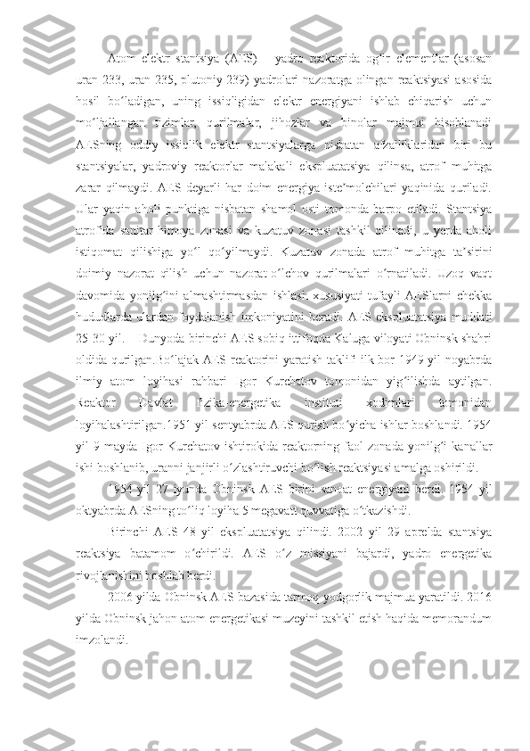 Atom   elektr   stantsiya   (AES)   –   yadro   reaktorida   og ir   elementlar   (asosanʻ
uran-233,  uran-235, plutoniy-239)   yadrolari   nazoratga olingan  reaktsiyasi  asosida
hosil   bo ladigan,   uning   issiqligidan   elektr   energiyani   ishlab   chiqarish   uchun	
ʻ
mo ljallangan   tizimlar,   qurilmalar,   jihozlar   va   binolar   majmui   hisoblanadi	
ʻ
AESning   oddiy   issiqlik   elektr   stantsiyalarga   nisbatan   afzalliklaridan   biri   bu
stantsiyalar,   yadroviy   reaktorlar   malakali   ekspluatatsiya   qilinsa,   atrof   muhitga
zarar   qilmaydi.   AES   deyarli   har   doim   energiya   iste molchilari   yaqinida   quriladi.	
ʼ
Ular   yaqin   aholi   punktiga   nisbatan   shamol   osti   tomonda   barpo   etiladi.   Stantsiya
atrofida   sanitar-himoya   zonasi   va   kuzatuv   zonasi   tashkil   qilinadi,   u   yerda   aholi
istiqomat   qilishiga   yo l   qo yilmaydi.   Kuzatuv   zonada   atrof   muhitga   ta sirini	
ʻ ʻ ʼ
doimiy   nazorat   qilish   uchun   nazorat-o lchov   qurilmalari   o rnatiladi.   Uzoq   vaqt	
ʻ ʻ
davomida   yonilg ini   almashtirmasdan   ishlash   xususiyati   tufayli   AESlarni   chekka	
ʻ
hududlarda   ulardan   foydalanish   imkoniyatini   beradi.   AES   ekspluatatsiya   muddati
25-30 yil.    Dunyoda birinchi AES sobiq ittifoqda Kaluga viloyati Obninsk shahri
oldida qurilgan.Bo lajak AES reaktorini yaratish taklifi ilk bor 1949 yil noyabrda
ʻ
ilmiy   atom   loyihasi   rahbari   Igor   Kurchatov   tomonidan   yig ilishda   aytilgan.	
ʻ
Reaktor   Davlat   fizika-energetika   instituti   xodimlari   tomonidan
loyihalashtirilgan.1951 yil sentyabrda AES qurish bo yicha ishlar boshlandi. 1954	
ʻ
yil   9   mayda   Igor   Kurchatov   ishtirokida   reaktorning   faol   zonada   yonilg i   kanallar	
ʻ
ishi boshlanib, uranni janjirli o zlashtiruvchi bo lish reaktsiyasi amalga oshirildi.	
ʻ ʻ
1954   yil   27   iyunda   Obninsk   AES   birini   sanoat   energiyani   berdi.   1954   yil
oktyabrda AESning to liq loyiha 5 megavatt quvvatiga o tkazishdi.	
ʻ ʻ
Birinchi   AES   48   yil   ekspluatatsiya   qilindi.   2002   yil   29   aprelda   stantsiya
reaktsiya   batamom   o chirildi.   AES   o z   missiyani   bajardi,   yadro   energetika
ʻ ʻ
rivojlanishini boshlab berdi. 
2006 yilda Obninsk AES bazasida tarmoq yodgorlik majmua yaratildi. 2016
yilda Obninsk jahon atom energetikasi muzeyini tashkil etish haqida memorandum
imzolandi. 