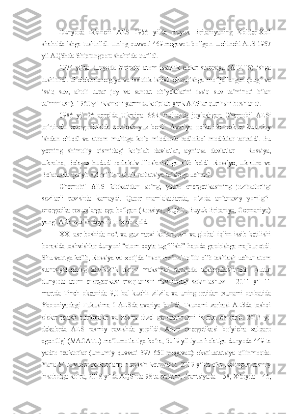 Dunyoda   ikkinchi   AES   1956   yilda   Buyuk   Britaniyaning   Kolder-Xoll
shahrida ishga tushirildi. Uning quvvati 469 megavatt bo lgan. Uchinchi AES 1957ʻ
yil AQShda Shippingport shahrida qurildi.
1974   yilda   dunyoda   birinchi   atom   issiqlik   elektr   stantsiya   (ATETS)   ishga
tushirildi. U elektroenergiya va issiqlik  ishlab chiqarishga  mo ljallangan (bug  va	
ʻ ʻ
issiq   suv,   aholi   turar   joy   va   sanoat   ob yektlarini   issiq   suv   ta minoti   bilan	
ʼ ʼ
ta minlash). 1960 yil ikkinchi yarmida ko plab yirik AESlar qurilishi boshlandi.	
ʼ ʻ
1986   yil   26   aprelda   Ukraina   SSR   hududida   joylashgan   Chernobil   AESi
to rtinchi   energoblokida   portlash   yuz   berdi.   Avariya   oqibatida   reaktor   butunlay
ʻ
ishdan   chiqdi   va   atrom   muhitga   ko p   miqdorda   radiofaol   moddalar   tarqaldi.   Bu	
ʻ
yerning   shimoliy   qismidagi   ko plab   davlatlar,   ayniqsa   davlatlar   –   Rossiya,	
ʻ
Ukraina,   Belarus   hududi   radiaktiv   ifloslanishiga   olib   keldi.   Rossiya,   Ukraina   va
Belarusda qariyb 8,4 million aholi radiatsiya ta siriga uchradi.     	
ʼ
Chernobil   AES   falokatidan   so ng,   yadro   energetikasining   jozibadorligi	
ʻ
sezilarli   ravishda   kamaydi.   Qator   mamlakatlarda,   o zida   an anaviy   yonilg i-	
ʻ ʼ ʻ
energetika resurslarga ega bo lgan (Rossiya, AQSH, Buyuk Britaniya, Germaniya)	
ʻ
yangi AES qurish deyarli to xtab qoldi.
ʻ
XXI asr boshida neft va gaz narxi ko tarilishi va global iqlim issib ketilishi	
ʻ
borasida tashvishlar dunyoni “atom qayta tug ilishi” haqida gapirishga majbur etdi.
ʻ
Shu vaqtga kelib, Rossiya va xorijda inson omilini to liq olib tashlash uchun atom	
ʻ
stantsiyalarining   xavfsizlik   tizimi   maksimal   darajada   takomillashtirildi.   Butun
dunyoda   atom   energetikasi   rivojlanishi   navbatdagi   sekinlashuvi   -   2011   yil   11
martda   Tinch   okeanida   9,0   bal   kuchli   zilzila   va   uning   ortidan   tsunami   oqibatida
Yaponiyadagi   Fukusima-1   AESda   avariya   bo ldi.   Tsunami   zarbasi   AESda   tashqi	
ʻ
elektr   tejash   qurilmalar   va   zaxira   dizel   generatorlarni   ishdan   chiqardi.   2013   yil
dekabrda   AES   rasmiy   ravishda   yopildi.   Atom   energetikasi   bo yicha   xalqaro	
ʻ
agentligi (MAGATE) ma lumotlariga ko ra, 2019 yil iyun holatiga dunyoda 449 ta	
ʼ ʻ
yadro   reaktorlar   (umumiy   quvvati   397   650   megavatt)   ekspluatatsiya   qilinmoqda.
Yana 54 ta yadro reaktorlarni qurilishi ketmoqda. 2019 yilda e lon qilingan rasmiy	
ʼ
hisobotga ko ra, 2018 yilda AQShda 98 ta reaktor, Frantsiyada – 58, Xitoyda – 46,	
ʻ 