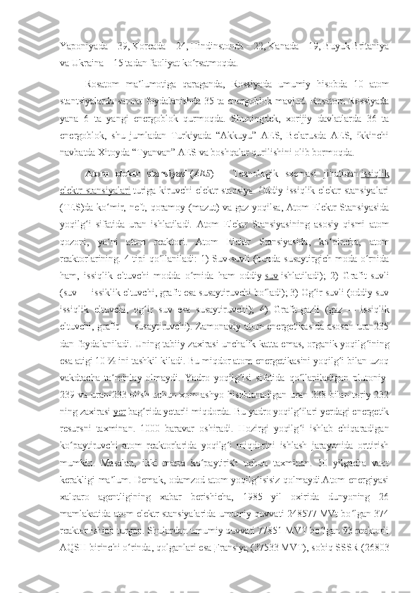 Yaponiyada – 39, Koreada – 24, Hindinstonda – 22, Kanada – 19, Buyuk Britaniya
va Ukraina – 15 tadan faoliyat ko rsatmoqda.ʻ
Rosatom   ma lumotiga   qaraganda,   Rossiyada   umumiy   hisobda   10   atom	
ʼ
stantsiyalarda sanoat foydalanishda 35 ta energoblok mavjud. Rosatom Rossiyada
yana   6   ta   yangi   energoblok   qurmoqda.   Shuningdek,   xorijiy   davlatlarda   36   ta
energoblok,   shu   jumladan   Turkiyada   “Akkuyu”   AES,   Belarusda   AES,   ikkinchi
navbatda Xitoyda “Tyanvan” AES va boshqalar qurilishini olib bormoqda.  
Atom   elektr   stansiyasi   ( AES )   —   Texnologik   sxemasi   jihatidan   issiqlik
elektr stansiyalari   turiga kiruvchi elektr stansiya. Oddiy issiqlik elektr stansiyalari
(TES)da ko mir, neft, qoramoy (mazut) va gaz yoqilsa, Atom Elektr Stansiyasida	
ʻ
yoqilg i   sifatida   uran   ishlatiladi.  	
ʻ Atom   Elektr   Stansiyasining   asosiy   qismi   atom
qozoni,   ya ni   atom   reaktori.   Atom   Elektr   Stansiyasida,   ko pincha,   atom	
ʼ ʻ
reaktorlarining. 4 tipi  qo llaniladi: 1)  Suv-suvli  (bunda susaytirgich moda o rnida	
ʻ ʻ
ham,   issiqlik   eltuvchi   modda   o rnida   ham   oddiy	
ʻ   suv   ishlatiladi);   2)   Grafit-suvli
(suv   — issiklik eltuvchi, grafit esa susaytiruvchi bo ladi); 3) Og ir suvli (oddiy suv	
ʻ ʻ
issiqlik   eltuvchi,   og ir   suv   esa   susaytiruvchi);   4)   Grafit-gazli   (gaz	
ʻ   —   issiqlik
eltuvchi, grafit   — susaytiruvchi). Zamonaviy atom energetikasida asosan uran235
dan foydalaniladi. Uning tabiiy zaxirasi unchalik katta emas, organik yoqilg ining	
ʻ
esa atigi 10   % ini tashkil kiladi. Bu miqdor atom energetikasini yoqilg i bilan uzoq	
ʻ
vakdtacha   ta minlay   olmaydi.   Yadro   yoqilg isi   sifatida   qo llaniladigan   plutoniy-	
ʼ ʻ ʻ
239 va uran-233 olish uchun xom  ashyo hisoblanadigan uran-238 bilan toriy-232
ning zaxirasi   yer   bag rida yetarli miqdorda. Bu yadro yoqilg ilari yerdagi energetik	
ʻ ʻ
resursni   taxminan.   1000   baravar   oshiradi.   Hozirgi   yoqilg i   ishlab   chiqaradigan	
ʻ
ko paytiruvchi   atom   reaktorlarida   yoqilg i   miqdorini   ishlash   jarayonida   orttirish	
ʻ ʻ
mumkin.   Masalan,   ikki   marta   ko paytirish   uchun   taxminan.   10   yilgacha   vaqt	
ʻ
kerakligi ma lum. Demak, odamzod atom yoqilg isisiz qolmaydi.Atom energiyasi	
ʼ ʻ
xalqaro   agentligining   xabar   berishicha,   1985   yil   oxirida   dunyoning   26
mamlakatida atom elektr stansiyalarida umumiy quvvati 248577 MVt bo lgan 374	
ʻ
reaktor ishlab turgan. Shulardan umumiy quvvati 77851 MVT bo lgan 93 reaktorli	
ʻ
AQSH birinchi o rinda, qolganlari esa	
ʻ   Fransiya   (37533 MVT), sobiq SSSR (26803 