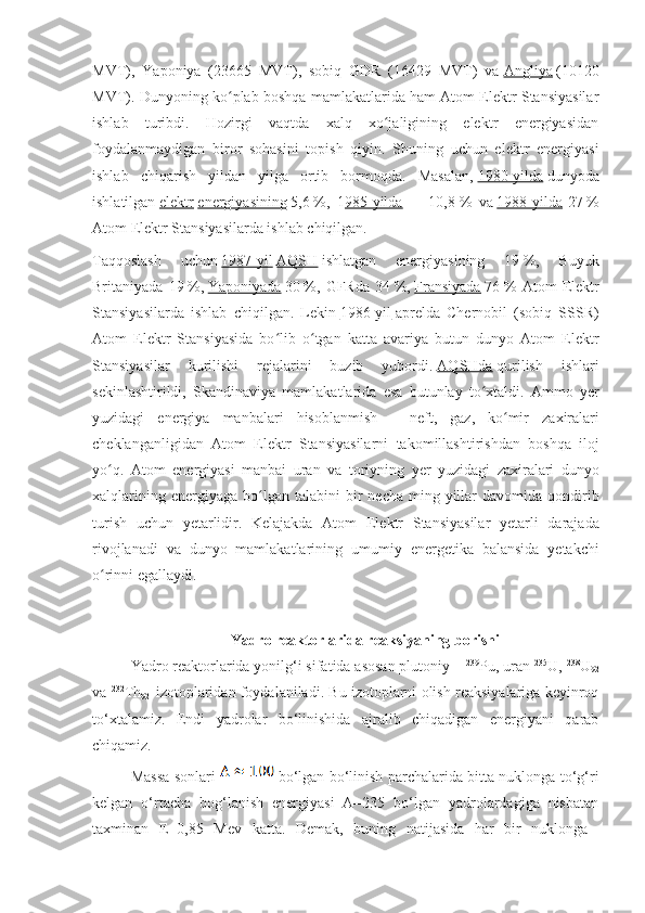 MVT),   Yaponiya   (23665   MVT),   sobiq   GDR   (16429   MVT)   va   Angliya   (10120
MVT). Dunyoning ko plab boshqa mamlakatlarida ham Atom Elektr Stansiyasilarʻ
ishlab   turibdi.   Hozirgi   vaqtda   xalq   xo jaligining   elektr   energiyasidan	
ʻ
foydalanmaydigan   biror   sohasini   topish   qiyin.   Shuning   uchun   elektr   energiyasi
ishlab   chiqarish   yildan   yilga   ortib   bormoqda.   Masalan,   1980-yilda   dunyoda
ishlatilgan   elektr   energiyasining   5,6   %,   1 985-yilda   —   10,8   %   va   1988-yilda -27   %
Atom Elektr Stansiyasilarda ishlab chiqilgan.
Taqqoslash   uchun   1987-yil   AQSH   ishlatgan   energiyasining   19   %,   Buyuk
Britaniyada   19   %,   Yaponiyada   30   %,   GFRda   34   %,   Fransiyada   76   %   Atom   Elektr
Stansiyasilarda   ishlab   chiqilgan.   Lekin   1986-yil   aprelda   Chernobil   (sobiq   SSSR)
Atom   Elektr   Stansiyasida   bo lib   o tgan   katta   avariya   butun   dunyo   Atom   Elektr	
ʻ ʻ
Stansiyasilar   kurilishi   rejalarini   buzib   yubordi.   AQSHda   qurilish   ishlari
sekinlashtirildi ,   Skandinaviya   mamlakatlarida   esa   butunlay   to ʻ xtaldi .   Ammo   yer
yuzidagi   energiya   manbalari   hisoblanmish   —   neft ,   gaz ,   ko ʻ mir   zaxiralari
cheklanganligidan   Atom   Elektr   Stansiyasilarni   takomillashtirishdan   boshqa   iloj
yo ʻ q .   Atom   energiyasi   manbai   uran   va   toriyning   yer   yuzidagi   zaxiralari   dunyo
xalqlarining   energiyaga   bo ʻ lgan   talabini   bir   necha   ming   yillar   davomida   qondirib
turish   uchun   yetarlidir .   Kelajakda   Atom   Elektr   Stansiyasilar   yetarli   darajada
rivojlanadi   va   dunyo   mamlakatlarining   umumiy   energetika   balansida   yetakchi
o ʻ rinni   egallaydi .
Yadro reaktorlarida reaksiyaning borishi
Yadro reaktorlarida yonilg‘i sifatida asosan plutoniy –  239
Pu, uran  235
U,  238
U
92
va  232
Th
92    izotoplaridan foydalaniladi. Bu izotoplarni olish reaksiyalariga keyinroq
to‘xtalamiz.   Endi   yadrolar   bo‘linishida   ajralib   chiqadigan   energiyani   qarab
chiqamiz. 
Massa sonlari     bo‘lgan bo‘linish parchalarida bitta nuklonga to‘g‘ri
kelgan   o‘rtacha   bog‘lanish   energiyasi   А=235   bo‘lgan   yadrolardagiga   nisbatan
taxminan   E=0,85   Mev   katta.   Demak,   buning   natijasida   har   bir   nuklonga   